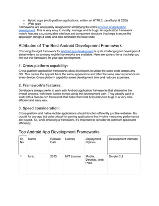 • Hybrid apps (multi-platform applications, written on HTML5, JavaScript & CSS)
• Web apps
Frameworks are adequately designed for simplifying the entire process of application
development. This is very easy to modify, manage and fix bugs. An application framework
mainly features a customizable interface and component structure that helps to reuse the
application design & code and also centralize the base code.
Attributes of The Best Android Development Framework
Choosing the right framework for Android app development is quite challenging for developers &
stakeholders as so many mobile frameworks are available. Here are some criteria that help you
find out the framework for your app development.
1. Cross-platform capability:
Cross-platform application frameworks allow developers to utilize the same code across any
OS. This means the app will have the same appearance and offer the same user experience on
every device. Cross-platform capability saves development time and reduces expenses.
2. Framework’s features:
Developers always prefer to work with Android application frameworks that streamline the
overall process, with fewer speed bumps along the development path. They usually want to
work with a feature-rich framework that helps them test & troubleshoot bugs in a very time-
efficient and easy way.
3. Speed consideration:
Cross-platform and native mobile applications should function efficiently just like websites. It’s
crucial for any app but quite critical for gaming applications that involve measuring performance
and speed. So, while choosing a framework, it’s important to consider its optimum speed and
efficiency.
Top Android App Development Frameworks
Sr.
No.
Name Release
Date
License Deployment
Options
Development Interface
1 Ionic 2013 MIT License Mobile,
Desktop, Web,
PWA
Simple CLI
 