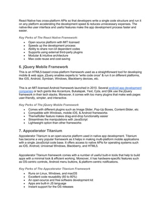 React Native has cross-platform APIs so that developers write a single code structure and run it
on any platform accelerating the development speed & reduces unnecessary expenses. The
native-like user interface and useful features make the app development process faster and
easier.
Key Perks of The React Native Framework:
• Open source platform with MIT licensed
• Speeds up the development process
• Ability to share non-UI dependent codes
• Supports using external third-party plugins
• Modular & intuitive architecture
• Max code reuse and cost-saving
6. jQuery Mobile Framework
This is an HTML5-based cross-platform framework used as a straightforward tool for developing
mobile & web apps. jQuery enables experts to “write code once” & run it on different platforms,
like iOS, Android, Symbian, Windows, Blackberry devices, etc.
This is an MIT-licensed Android framework launched in 2010. Several android app development
companies or tech giants like Accenture, Bukalapak, Yext, Cyta, and Qlik use the jQuery
framework in their tech stacks. Moreover, it comes with too many plugins that make web pages
user-friendly, simpler, and interactive.
Key Perks of The jQuery Mobile Framework
• Comes with different plugins such as Image Slider, Pop-Up Boxes, Content-Slider, etc
• Compatible with Windows, mobile iOS, & Android frameworks
• ThemeRoller feature makes drag-and-drop functionality easier
• Streamlines the manipulations with JavaScript
• Lightweight option than other frameworks
7. Appcelerator Titanium
Appcelerator Titanium is an open-source platform used in native app development. Titanium
has become a very popular framework as it helps in making multi-platform mobile applications
with a single JavaScript code base. It offers access to native APIs for operating systems such
as iOS, Android, Universal Windows, Blackberry, and HTML5.
Appcelerator Titanium framework comes with a number of useful built-in tools that help to build
apps with a minimal look & efficient working. Moreover, it has hardware-specific features such
as OS-centric controls, Android menu buttons, & platform-centric notifications.
Key Perks of The Appcelerator Titanium Framework
• Runs on Linux, Windows, and macOS
• Excellent code reusability (60 to 80%)
• An open-source and free software development kit
• Apps are built-in JS language
• Instant support for the OS releases
 