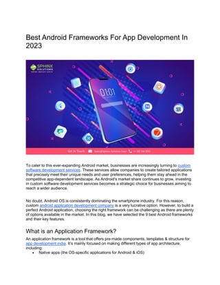 Best Android Frameworks For App Development In
2023
To cater to this ever-expanding Android market, businesses are increasingly turning to custom
software development services. These services allow companies to create tailored applications
that precisely meet their unique needs and user preferences, helping them stay ahead in the
competitive app-dependent landscape. As Android's market share continues to grow, investing
in custom software development services becomes a strategic choice for businesses aiming to
reach a wider audience.
No doubt, Android OS is consistently dominating the smartphone industry. For this reason,
custom android application development company is a very lucrative option. However, to build a
perfect Android application, choosing the right framework can be challenging as there are plenty
of options available in the market. In this blog, we have selected the 9 best Android frameworks
and their key features.
What is an Application Framework?
An application framework is a tool that offers pre-made components, templates & structure for
app development india. It’s mainly focused on making different types of app architecture,
including:
• Native apps (the OS-specific applications for Android & iOS)
 