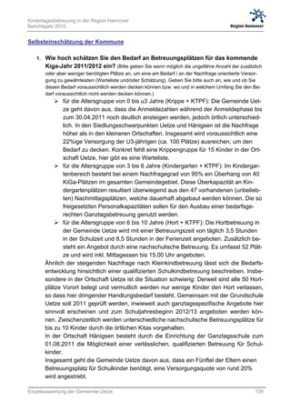 Kindertagesbetreuung in der Region Hannover
Berichtsjahr 2010


Selbsteinschätzung der Kommune

   1. Wie hoch schätzen Sie den Bedarf an Betreuungsplätzen für das kommende
       Kiga-Jahr 2011/2012 ein? (Bitte geben Sie wenn möglich die ungefähre Anzahl der zusätzlich
       oder aber weniger benötigten Plätze an, um eine am Bedarf / an der Nachfrage orientierte Versor-
       gung zu gewährleisten (Warteliste und/oder Schätzung). Geben Sie bitte auch an, wie und ob Sie
       diesen Bedarf voraussichtlich werden decken können bzw. wo und in welchem Umfang Sie den Be-
       darf voraussichtlich nicht werden decken können.)
            für die Altersgruppe von 0 bis u3 Jahre (Krippe + KTPF): Die Gemeinde Uet-
               ze geht davon aus, dass die Anmeldezahlen während der Anmeldephase bis
               zum 30.04.2011 noch deutlich ansteigen werden, jedoch örtlich unterschied-
               lich. In den Siedlungsschwerpunkten Uetze und Hänigsen ist die Nachfrage
               höher als in den kleineren Ortschaften. Insgesamt wird voraussichtlich eine
               22%ige Versorgung der U3-jährigen (ca. 100 Plätze) ausreichen, um den
               Bedarf zu decken. Konkret fehlt eine Krippengruppe für 15 Kinder in der Ort-
               schaft Uetze, hier gibt es eine Warteliste.
            für die Altersgruppe von 3 bis 6 Jahre (Kindergarten + KTPF): Im Kindergar-
               tenbereich besteht bei einem Nachfragegrad von 95% ein Überhang von 40
               KiGa-Plätzen im gesamten Gemeindegebiet. Diese Überkapazität an Kin-
               dergartenplätzen resultiert überwiegend aus den 47 vorhandenen (unbelieb-
               ten) Nachmittagsplätzen, welche dauerhaft abgebaut werden können. Die so
               freigesetzten Personalkapazitäten sollen für den Ausbau einer bedarfsge-
               rechten Ganztagsbetreuung genutzt werden.
            für die Altersgruppe von 6 bis 10 Jahre (Hort + KTPF): Die Hortbetreuung in
               der Gemeinde Uetze wird mit einer Betreuungszeit von täglich 3,5 Stunden
               in der Schulzeit und 8,5 Stunden in der Ferienzeit angeboten. Zusätzlich be-
               steht ein Angebot durch eine nachschulische Betreuung. Es umfasst 52 Plät-
               ze und wird inkl. Mittagessen bis 15.00 Uhr angeboten.
       Ähnlich der steigenden Nachfrage nach Kleinkindbetreuung lässt sich die Bedarfs-
       entwicklung hinsichtlich einer qualifizierten Schulkindbetreuung beschreiben. Insbe-
       sondere in der Ortschaft Uetze ist die Situation schwierig: Derweil sind alle 50 Hort-
       plätze Vorort belegt und vermutlich werden nur wenige Kinder den Hort verlassen,
       so dass hier dringender Handlungsbedarf besteht. Gemeinsam mit der Grundschule
       Uetze soll 2011 geprüft werden, inwieweit auch ganztagsspezifische Angebote hier
       sinnvoll erscheinen und zum Schuljahresbeginn 2012/13 angeboten werden kön-
       nen. Zwischenzeitlich werden unterschiedliche nachschulische Betreuungsplätze für
       bis zu 10 Kinder durch die örtlichen Kitas vorgehalten.
       In der Ortschaft Hänigsen besteht durch die Einrichtung der Ganztagsschule zum
       01.08.2011 die Möglichkeit einer verlässlichen, qualifizierten Betreuung für Schul-
       kinder.
       Insgesamt geht die Gemeinde Uetze davon aus, dass ein Fünftel der Eltern einen
       Betreuungsplatz für Schulkinder benötigt, eine Versorgungsquote von rund 20%
       wird angestrebt.

Einzelauswertung der Gemeinde Uetze                                                                 139
 
