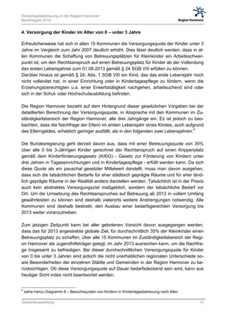 Kindertagesbetreuung in der Region Hannover
Berichtsjahr 2010


4. Versorgung der Kinder im Alter von 0 – unter 3 Jahre

Erfreulicherweise hat sich in allen 15 Kommunen die Versorgungsquote der Kinder unter 3
Jahre im Vergleich zum Jahr 2007 deutlich erhöht. Dies lässt deutlich werden, dass in al-
len Kommunen die Schaffung von Betreuungsplätzen für Kleinkinder ein Arbeitsschwer-
punkt ist, um den Rechtsanspruch auf einen Betreuungsplatz für Kinder ab der Vollendung
des ersten Lebensjahres zum 01.08.2013 gemäß § 24 SGB VIII erfüllen zu können.
Darüber hinaus ist gemäß § 24, Abs. 1 SGB VIII ein Kind, das das erste Lebensjahr noch
nicht vollendet hat, in einer Einrichtung oder in Kindertagespflege zu fördern, wenn die
Erziehungsberechtigten u.a. einer Erwerbstätigkeit nachgehen, arbeitsuchend sind oder
sich in der Schul- oder Hochschulausbildung befinden.

Die Region Hannover bezieht auf dem Hintergrund dieser gesetzlichen Vorgaben bei der
detaillierten Berechnung der Versorgungsquote, in Absprache mit den Kommunen im Zu-
ständigkeitsbereich der Region Hannover, alle drei Jahrgänge ein. Es ist jedoch zu beo-
bachten, dass die Nachfrage der Eltern im ersten Lebensjahr eines Kindes, auch aufgrund
des Elterngeldes, erheblich geringer ausfällt, als in den folgenden zwei Lebensjahren.5

Die Bundesregierung geht derzeit davon aus, dass mit einer Betreuungsquote von 35%
über alle 0 bis 3-Jährigen Kinder gerechnet der Rechtanspruch auf einen Krippenplatz
gemäß dem Kinderförderungsgesetz (KiföG) - Gesetz zur Förderung von Kindern unter
drei Jahren in Tageseinrichtungen und in Kindertagespflege - erfüllt werden kann. Da sich
diese Quote als ein pauschal gesetzter Mittelwert darstellt, muss man davon ausgehen,
dass sich die tatsächlichen Bedarfe für eher städtisch geprägte Räume und für eher länd-
lich geprägte Räume in der Realität anders darstellen werden. Tatsächlich ist in der Praxis
auch kein abstraktes Versorgungsziel maßgeblich, sondern der tatsächliche Bedarf vor
Ort. Um die Umsetzung des Rechtsanspruches auf Betreuung ab 2013 in vollem Umfang
gewährleisten zu können sind deshalb vielerorts weitere Anstrengungen notwendig. Alle
Kommunen sind deshalb bestrebt, den Ausbau einer bedarfsgerechten Versorgung bis
2013 weiter voranzutreiben.

Zum jetzigen Zeitpunkt kann bei aller gebotenen Vorsicht davon ausgegangen werden,
dass das für 2013 angestrebte globale Ziel, für durchschnittlich 35% der Kleinkinder einen
Betreuungsplatz zu schaffen, über alle 15 Kommunen im Zuständigkeitsbereich der Regi-
on Hannover als Jugendhilfeträger gelegt, im Jahr 2013 ausreichen kann, um die Nachfra-
ge insgesamt zu befriedigen. Bei dieser durchschnittlichen Versorgungsquote für Kinder
von 0 bis unter 3 Jahren sind jedoch die nicht unerheblichen regionalen Unterschiede so-
wie Besonderheiten der einzelnen Städte und Gemeinden in der Region Hannover zu be-
rücksichtigen. Ob diese Versorgungsquote auf Dauer bedarfsdeckend sein wird, kann aus
heutiger Sicht indes nicht beantwortet werden.


5
    siehe hierzu Diagramm 8 – Besuchsquoten von Kindern in Kindertagesbetreuung nach Alter.

Gesamtauswertung                                                                              13
 