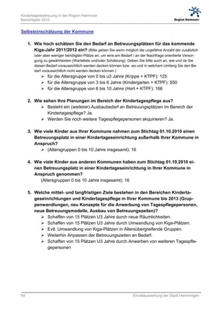 Kindertagesbetreuung in der Region Hannover
Berichtsjahr 2010


Selbsteinschätzung der Kommune

     1. Wie hoch schätzen Sie den Bedarf an Betreuungsplätzen für das kommende
        Kiga-Jahr 2011/2012 ein? (Bitte geben Sie wenn möglich die ungefähre Anzahl der zusätzlich
        oder aber weniger benötigten Plätze an, um eine am Bedarf / an der Nachfrage orientierte Versor-
        gung zu gewährleisten (Warteliste und/oder Schätzung). Geben Sie bitte auch an, wie und ob Sie
        diesen Bedarf voraussichtlich werden decken können bzw. wo und in welchem Umfang Sie den Be-
        darf voraussichtlich nicht werden decken können.)
             für die Altersgruppe von 0 bis u3 Jahre (Krippe + KTPF): 125
             für die Altersgruppe von 3 bis 6 Jahre (Kindergarten + KTPF): 550
             für die Altersgruppe von 6 bis 10 Jahre (Hort + KTPF): 166

     2. Wie sehen Ihre Planungen im Bereich der Kindertagespflege aus?
            Besteht ein (weiterer) Ausbaubedarf an Betreuungsplätzen im Bereich der
              Kindertagespflege? Ja.
            Werden Sie noch weitere Tagespflegepersonen akquirieren? Ja.

     3. Wie viele Kinder aus Ihrer Kommune nahmen zum Stichtag 01.10.2010 einen
        Betreuungsplatz in einer Kindertageseinrichtung außerhalb Ihrer Kommune in
        Anspruch?
            (Altersgruppen 0 bis 10 Jahre insgesamt): 16

     4. Wie viele Kinder aus anderen Kommunen haben zum Stichtag 01.10.2010 ei-
        nen Betreuungsplatz in einer Kindertageseinrichtung in Ihrer Kommune in
        Anspruch genommen?
           (Altersgruppen 0 bis 10 Jahre insgesamt): 16

     5. Welche mittel- und langfristigen Ziele bestehen in den Bereichen Kinderta-
        geseinrichtungen und Kindertagespflege in Ihrer Kommune bis 2013 (Grup-
        penwandlungen, neu Konzepte für die Anwerbung von Tagespflegepersonen,
        neue Betreuungsmodelle, Ausbau von Betreuungszeiten)?
            Schaffen von 15 Plätzen U3 Jahre durch neue Räumlichkeiten.
            Schaffen von 15 Plätzen U3 Jahre durch Umwandlung von Kiga-Plätzen.
            Evtl. Umwandlung von Kiga-Plätzen in Altersübergreifende Gruppen.
            Weiterhin Anpassen der Betreuungszeiten an Bedarf.
            Schaffen von 15 Plätzen U3 Jahre durch Anwerben von weiteren Tagespfle-
              gepersonen




84                                                                Einzelauswertung der Stadt Hemmingen
 