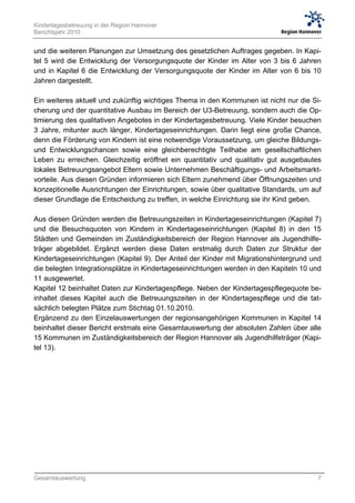 Kindertagesbetreuung in der Region Hannover
Berichtsjahr 2010


und die weiteren Planungen zur Umsetzung des gesetzlichen Auftrages gegeben. In Kapi-
tel 5 wird die Entwicklung der Versorgungsquote der Kinder im Alter von 3 bis 6 Jahren
und in Kapitel 6 die Entwicklung der Versorgungsquote der Kinder im Alter von 6 bis 10
Jahren dargestellt.

Ein weiteres aktuell und zukünftig wichtiges Thema in den Kommunen ist nicht nur die Si-
cherung und der quantitative Ausbau im Bereich der U3-Betreuung, sondern auch die Op-
timierung des qualitativen Angebotes in der Kindertagesbetreuung. Viele Kinder besuchen
3 Jahre, mitunter auch länger, Kindertageseinrichtungen. Darin liegt eine große Chance,
denn die Förderung von Kindern ist eine notwendige Voraussetzung, um gleiche Bildungs-
und Entwicklungschancen sowie eine gleichberechtigte Teilhabe am gesellschaftlichen
Leben zu erreichen. Gleichzeitig eröffnet ein quantitativ und qualitativ gut ausgebautes
lokales Betreuungsangebot Eltern sowie Unternehmen Beschäftigungs- und Arbeitsmarkt-
vorteile. Aus diesen Gründen informieren sich Eltern zunehmend über Öffnungszeiten und
konzeptionelle Ausrichtungen der Einrichtungen, sowie über qualitative Standards, um auf
dieser Grundlage die Entscheidung zu treffen, in welche Einrichtung sie ihr Kind geben.

Aus diesen Gründen werden die Betreuungszeiten in Kindertageseinrichtungen (Kapitel 7)
und die Besuchsquoten von Kindern in Kindertageseinrichtungen (Kapitel 8) in den 15
Städten und Gemeinden im Zuständigkeitsbereich der Region Hannover als Jugendhilfe-
träger abgebildet. Ergänzt werden diese Daten erstmalig durch Daten zur Struktur der
Kindertageseinrichtungen (Kapitel 9). Der Anteil der Kinder mit Migrationshintergrund und
die belegten Integrationsplätze in Kindertageseinrichtungen werden in den Kapiteln 10 und
11 ausgewertet.
Kapitel 12 beinhaltet Daten zur Kindertagespflege. Neben der Kindertagespflegequote be-
inhaltet dieses Kapitel auch die Betreuungszeiten in der Kindertagespflege und die tat-
sächlich belegten Plätze zum Stichtag 01.10.2010.
Ergänzend zu den Einzelauswertungen der regionsangehörigen Kommunen in Kapitel 14
beinhaltet dieser Bericht erstmals eine Gesamtauswertung der absoluten Zahlen über alle
15 Kommunen im Zuständigkeitsbereich der Region Hannover als Jugendhilfeträger (Kapi-
tel 13).




Gesamtauswertung                                                                       7
 