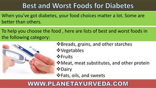 When you've got diabetes, your food choices matter a lot. Some are
better than others.
To help you choose the food , here are lists of best and worst foods in
the following category:
Breads, grains, and other starches
Vegetables
Fruits
Meat, meat substitutes, and other protein
Dairy
Fats, oils, and sweets
 
