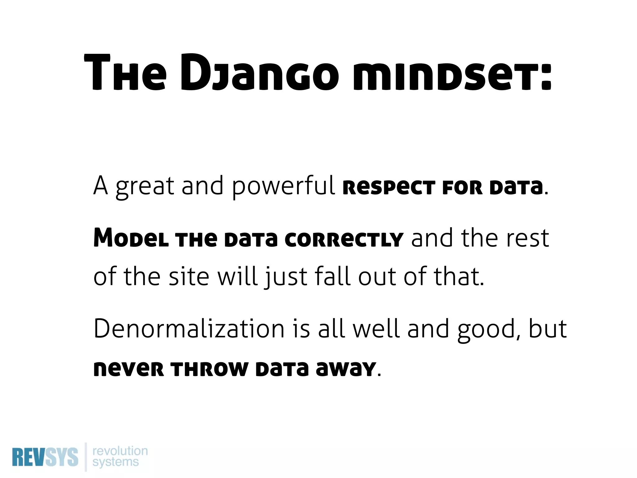 The Django mindset:

A great and powerful respect for data.

Model the data correctly and the rest
of the site will just fall out of that.

Denormalization is all well and good, but
never throw data away.
 