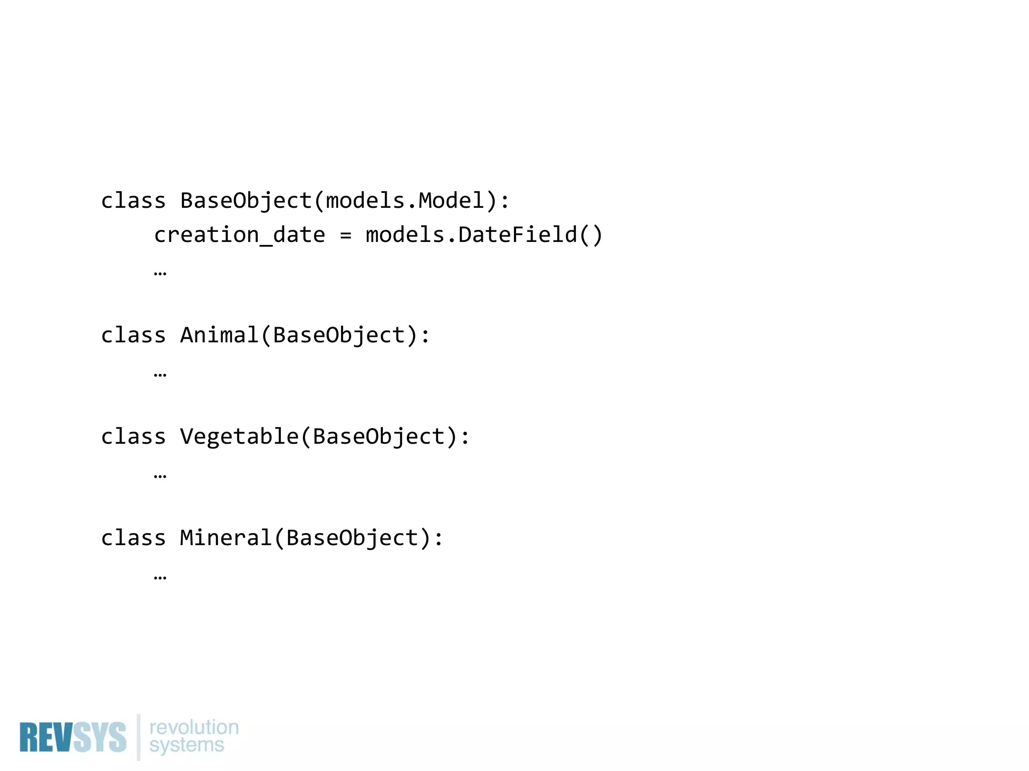 class  BaseObject(models.Model):
        creation_date  =  models.DateField()
        …

class  Animal(BaseObject):
        …

class  Vegetable(BaseObject):
        …

class  Mineral(BaseObject):
        …
 