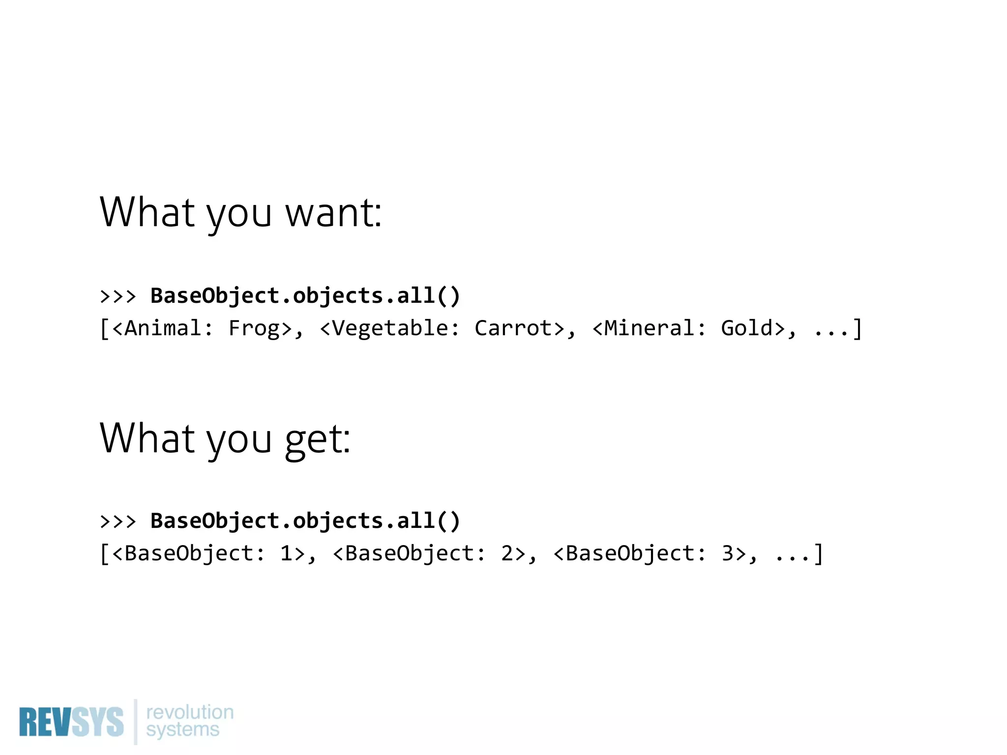 What you want:
>>>  BaseObject.objects.all()
[<Animal:  Frog>,  <Vegetable:  Carrot>,  <Mineral:  Gold>,  ...]



What you get:
>>>  BaseObject.objects.all()
[<BaseObject:  1>,  <BaseObject:  2>,  <BaseObject:  3>,  ...]
 