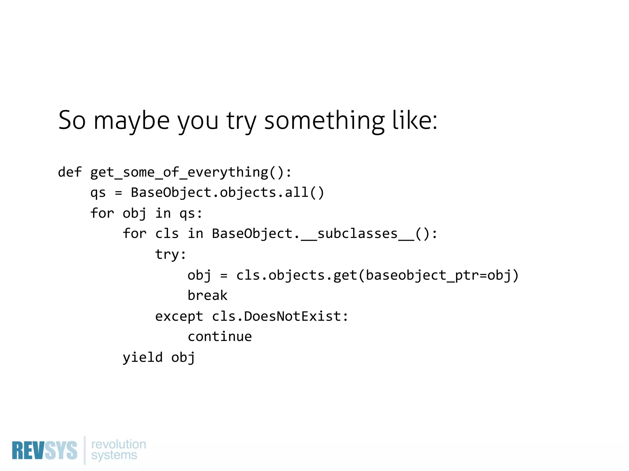 So maybe you try something like:
def  get_some_of_everything():
        qs  =  BaseObject.objects.all()
        for  obj  in  qs:
                for  cls  in  BaseObject.__subclasses__():
                        try:
                                obj  =  cls.objects.get(baseobject_ptr=obj)
                                break
                        except  cls.DoesNotExist:
                                continue
                yield  obj
 