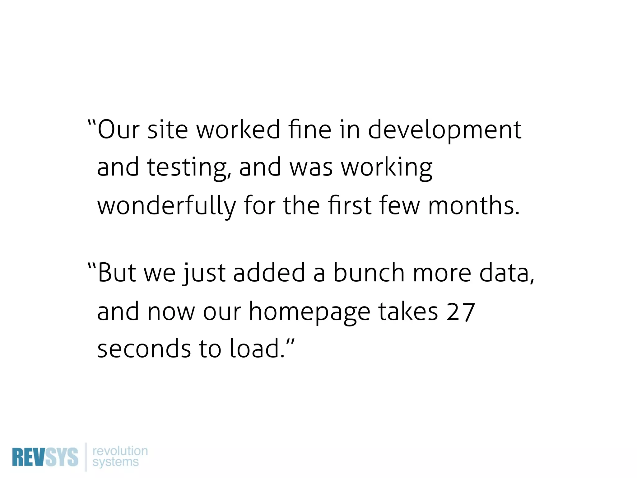 “Our site worked ﬁne in development
 and testing, and was working
 wonderfully for the ﬁrst few months.

“But we just added a bunch more data,
 and now our homepage takes 27
 seconds to load.”
 