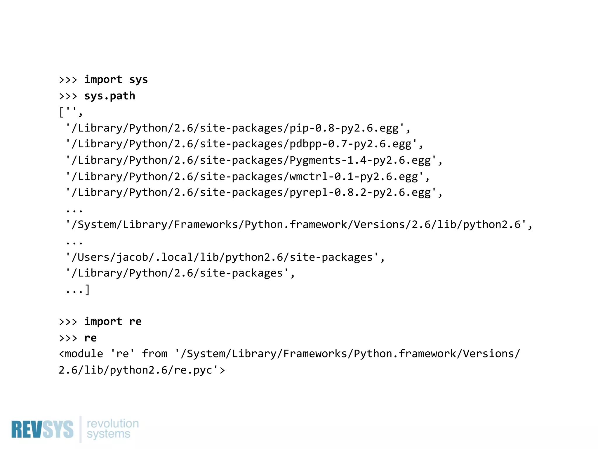 >>>  import  sys
>>>  sys.path
['',
  '/Library/Python/2.6/site-­‐packages/pip-­‐0.8-­‐py2.6.egg',
  '/Library/Python/2.6/site-­‐packages/pdbpp-­‐0.7-­‐py2.6.egg',
  '/Library/Python/2.6/site-­‐packages/Pygments-­‐1.4-­‐py2.6.egg',
  '/Library/Python/2.6/site-­‐packages/wmctrl-­‐0.1-­‐py2.6.egg',
  '/Library/Python/2.6/site-­‐packages/pyrepl-­‐0.8.2-­‐py2.6.egg',
  ...
  '/System/Library/Frameworks/Python.framework/Versions/2.6/lib/python2.6',
  ...
  '/Users/jacob/.local/lib/python2.6/site-­‐packages',
  '/Library/Python/2.6/site-­‐packages',
  ...]

>>>  import  re
>>>  re
<module  're'  from  '/System/Library/Frameworks/Python.framework/Versions/
2.6/lib/python2.6/re.pyc'>
 