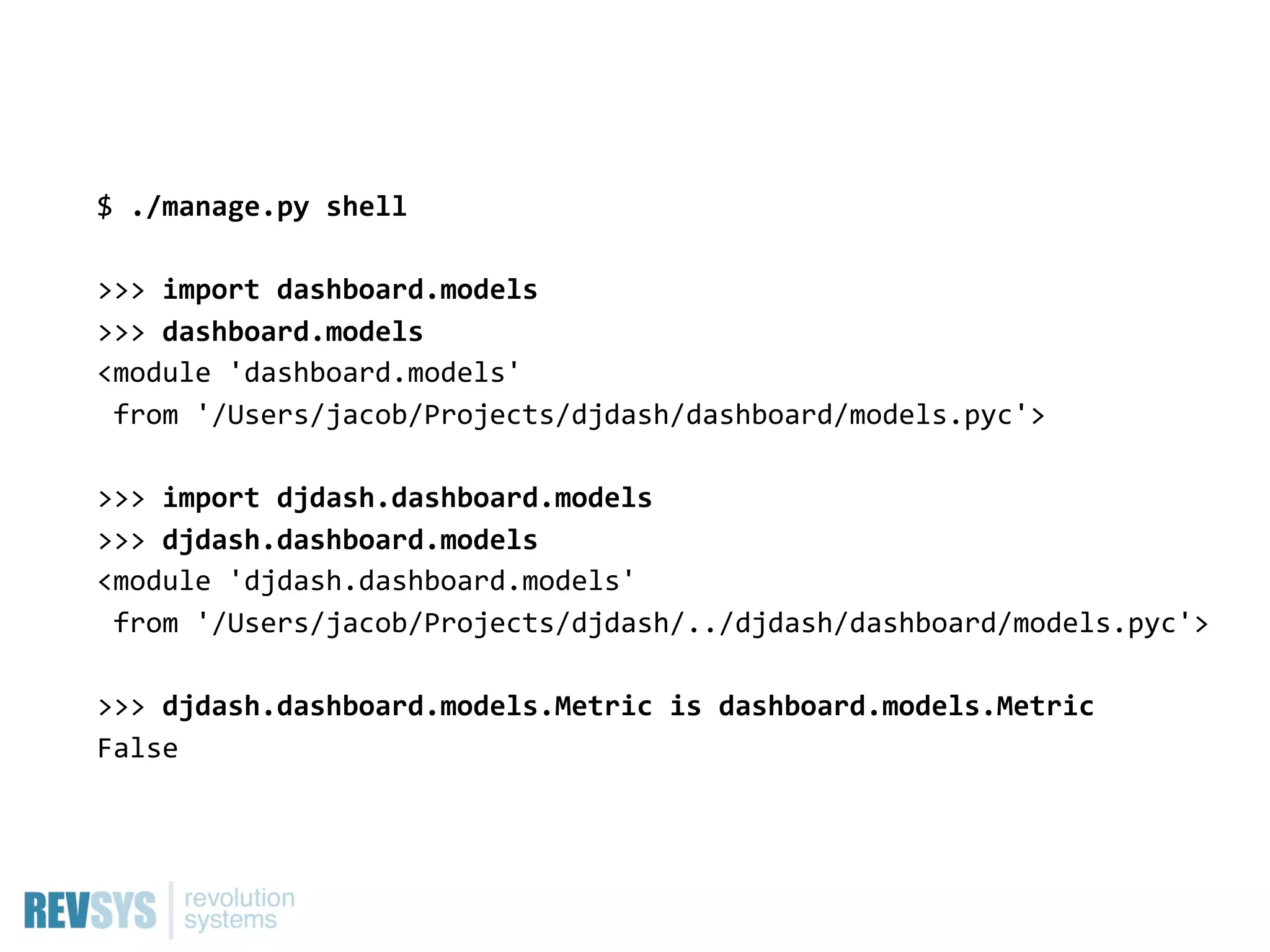 $  ./manage.py  shell

>>>  import  dashboard.models
>>>  dashboard.models
<module  'dashboard.models'  
  from  '/Users/jacob/Projects/djdash/dashboard/models.pyc'>

>>>  import  djdash.dashboard.models
>>>  djdash.dashboard.models
<module  'djdash.dashboard.models'
  from  '/Users/jacob/Projects/djdash/../djdash/dashboard/models.pyc'>

>>>  djdash.dashboard.models.Metric  is  dashboard.models.Metric
False
 