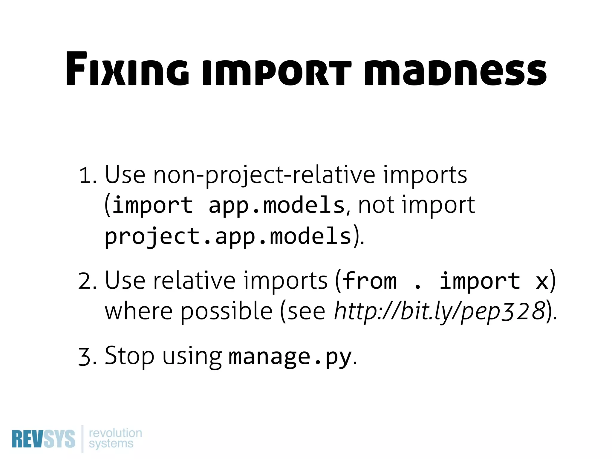 Fixing import madness

1. Use non-project-relative imports
   (import  app.models, not import
   project.app.models).
2. Use relative imports (from  .  import  x)
   where possible (see http://bit.ly/pep328).
3. Stop using manage.py.
 