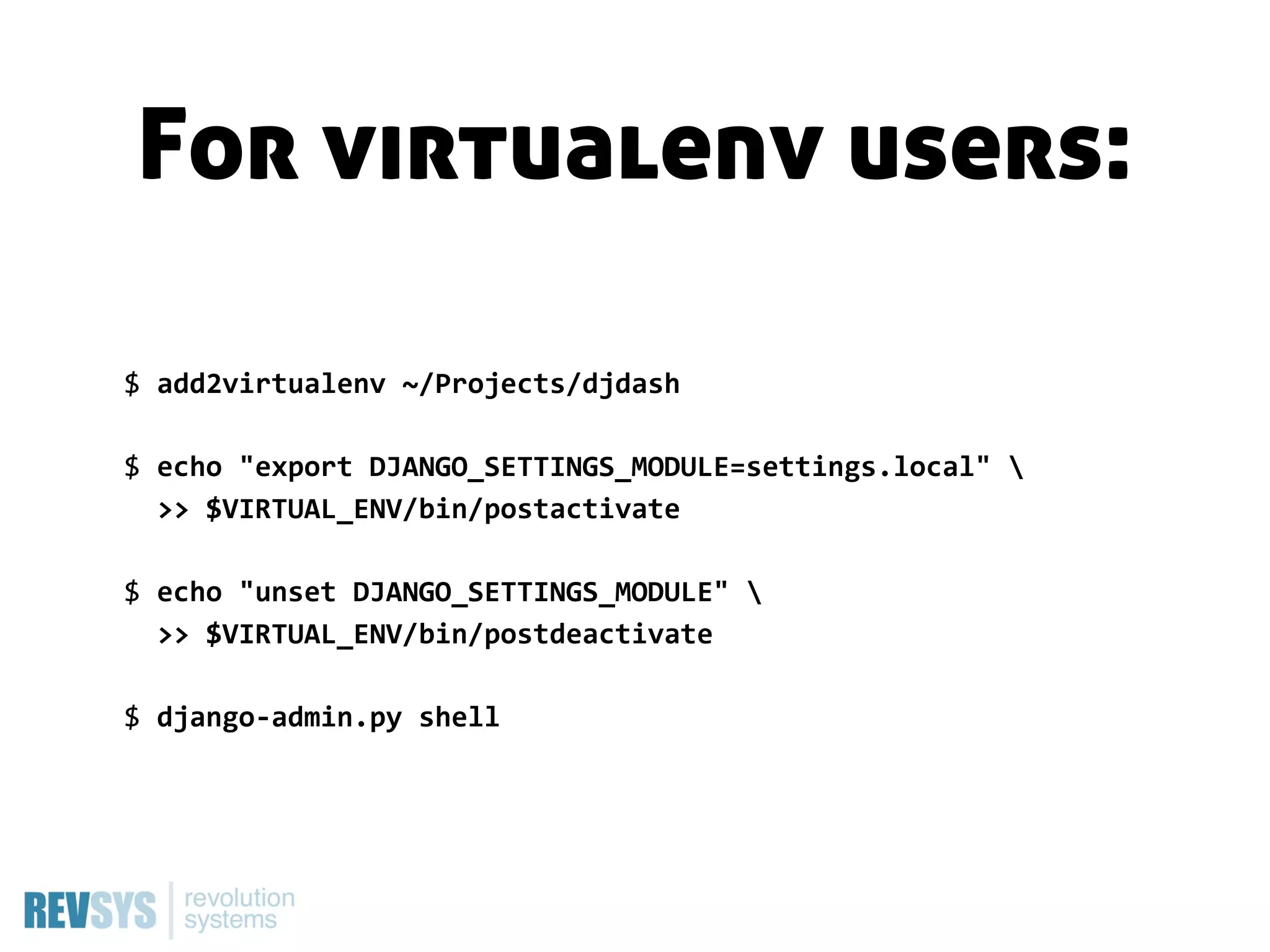 For virtualenv users:

$  add2virtualenv  ~/Projects/djdash

$  echo  "export  DJANGO_SETTINGS_MODULE=settings.local"  
    >>  $VIRTUAL_ENV/bin/postactivate

$  echo  "unset  DJANGO_SETTINGS_MODULE"  
    >>  $VIRTUAL_ENV/bin/postdeactivate

$  django-­‐admin.py  shell
 
