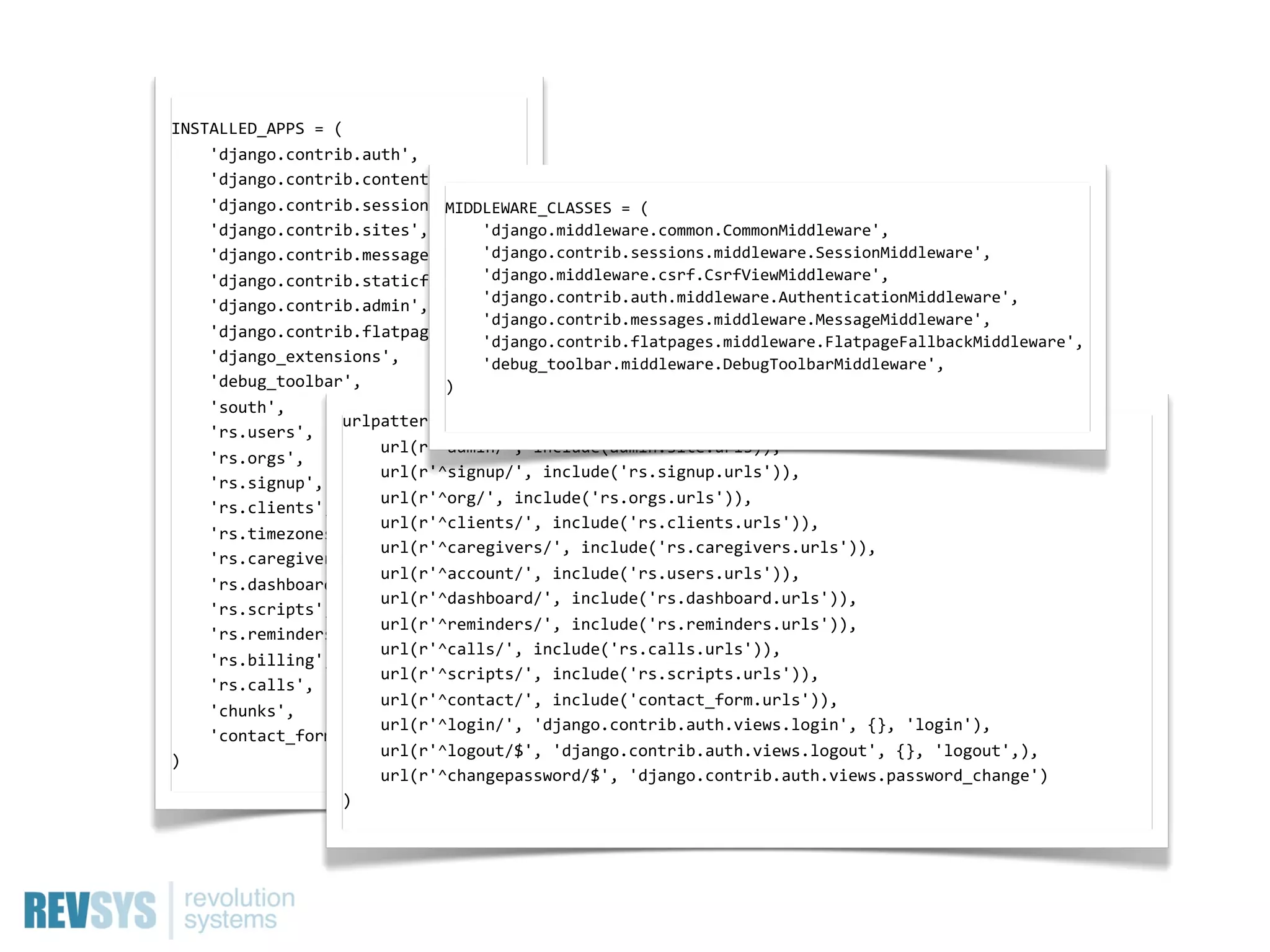 INSTALLED_APPS  =  (
        'django.contrib.auth',
        'django.contrib.contenttypes',
        'django.contrib.sessions',   MIDDLEWARE_CLASSES  =  (
        'django.contrib.sites',         'django.middleware.common.CommonMiddleware',
        'django.contrib.messages',           'django.contrib.sessions.middleware.SessionMiddleware',
        'django.contrib.staticfiles',        'django.middleware.csrf.CsrfViewMiddleware',
        'django.contrib.admin',         'django.contrib.auth.middleware.AuthenticationMiddleware',
                                             'django.contrib.messages.middleware.MessageMiddleware',
        'django.contrib.flatpages',  
                                             'django.contrib.flatpages.middleware.FlatpageFallbackMiddleware',
        'django_extensions',                 'debug_toolbar.middleware.DebugToolbarMiddleware',
        'debug_toolbar',             )
        'south',  
                      urlpatterns  =  patterns('',
        'rs.users',  
                              url(r'^admin/',  include(admin.site.urls)),
        'rs.orgs',  
                              url(r'^signup/',  include('rs.signup.urls')),
        'rs.signup',
                              url(r'^org/',  include('rs.orgs.urls')),  
        'rs.clients',
                              url(r'^clients/',  include('rs.clients.urls')),
        'rs.timezones',
                              url(r'^caregivers/',  include('rs.caregivers.urls')),
        'rs.caregivers',
                              url(r'^account/',  include('rs.users.urls')),
        'rs.dashboard',
                              url(r'^dashboard/',  include('rs.dashboard.urls')),
        'rs.scripts',
                              url(r'^reminders/',  include('rs.reminders.urls')),
        'rs.reminders',
                              url(r'^calls/',  include('rs.calls.urls')),
        'rs.billing',
                              url(r'^scripts/',  include('rs.scripts.urls')),
        'rs.calls',
                              url(r'^contact/',  include('contact_form.urls')),  
        'chunks',
                              url(r'^login/',  'django.contrib.auth.views.login',  {},  'login'),  
        'contact_form',
                              url(r'^logout/$',  'django.contrib.auth.views.logout',  {},  'logout',),
)
                              url(r'^changepassword/$',  'django.contrib.auth.views.password_change')
                      )
 