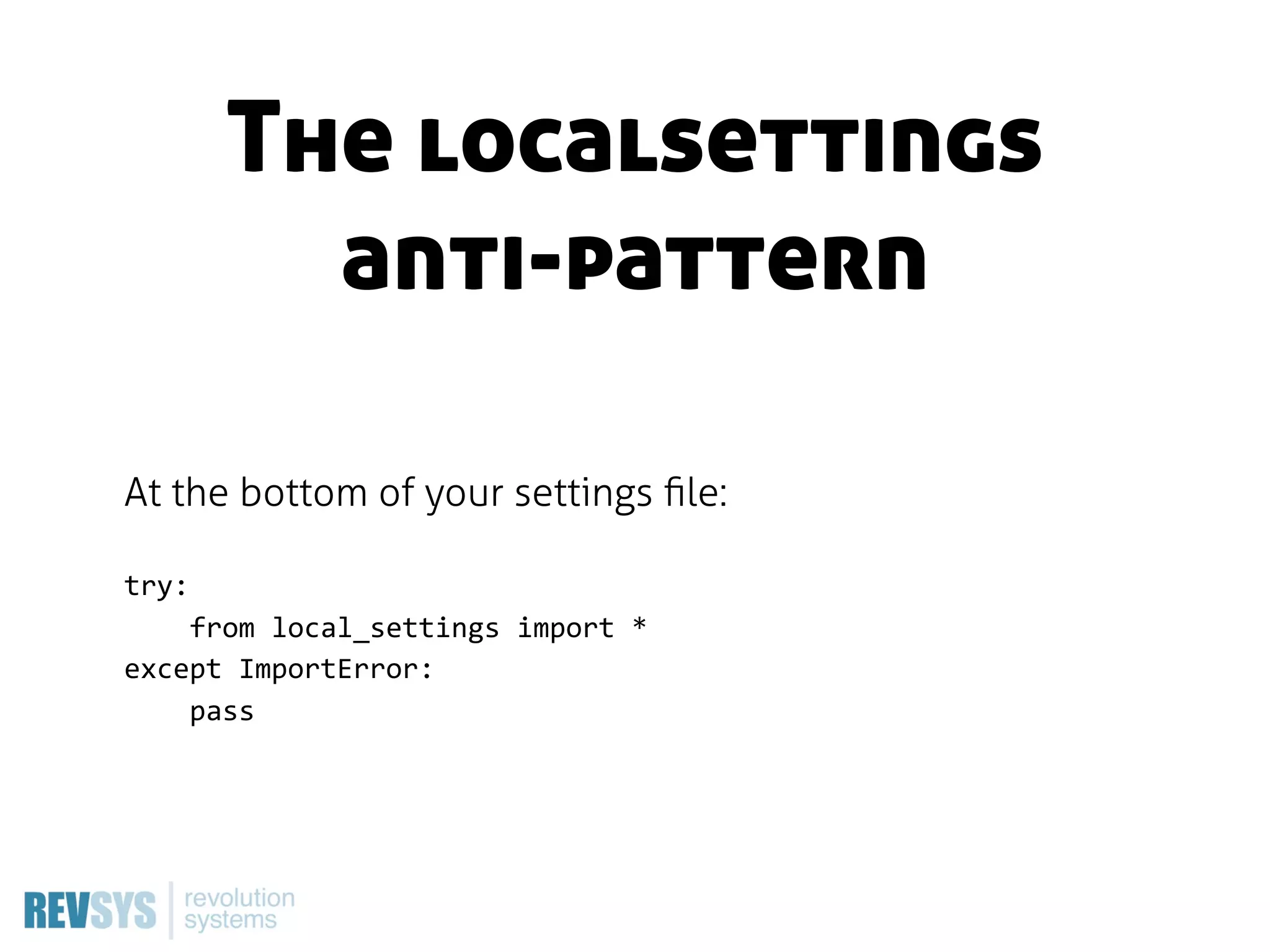 The localsettings
         anti-pattern

At the bottom of your settings ﬁle:

try:
        from  local_settings  import  *
except  ImportError:
        pass
 