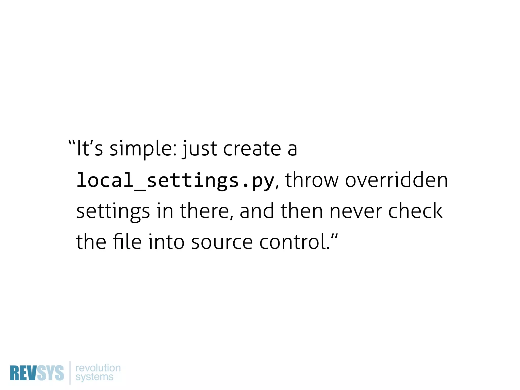 “It’s simple: just create a
 local_settings.py, throw overridden
 settings in there, and then never check
 the ﬁle into source control.”
 