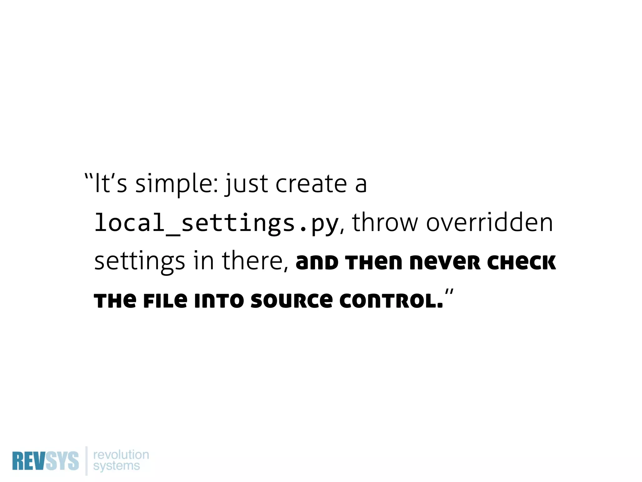 “It’s simple: just create a
 local_settings.py, throw overridden
 settings in there, and then never check
 the file into source control.”
 