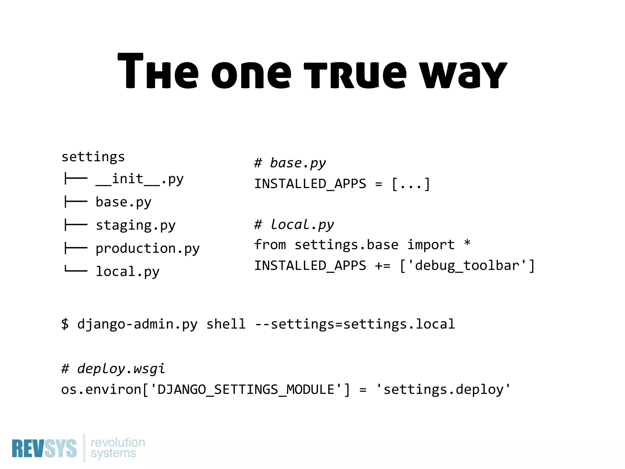 The one true way
settings                    #  base.py
!""  __init__.py            INSTALLED_APPS  =  [...]
!""  base.py
!""  staging.py             #  local.py
!""  production.py          from  settings.base  import  *
#""  local.py               INSTALLED_APPS  +=  ['debug_toolbar']



$  django-­‐admin.py  shell  -­‐-­‐settings=settings.local


#  deploy.wsgi
os.environ['DJANGO_SETTINGS_MODULE']  =  'settings.deploy'
 