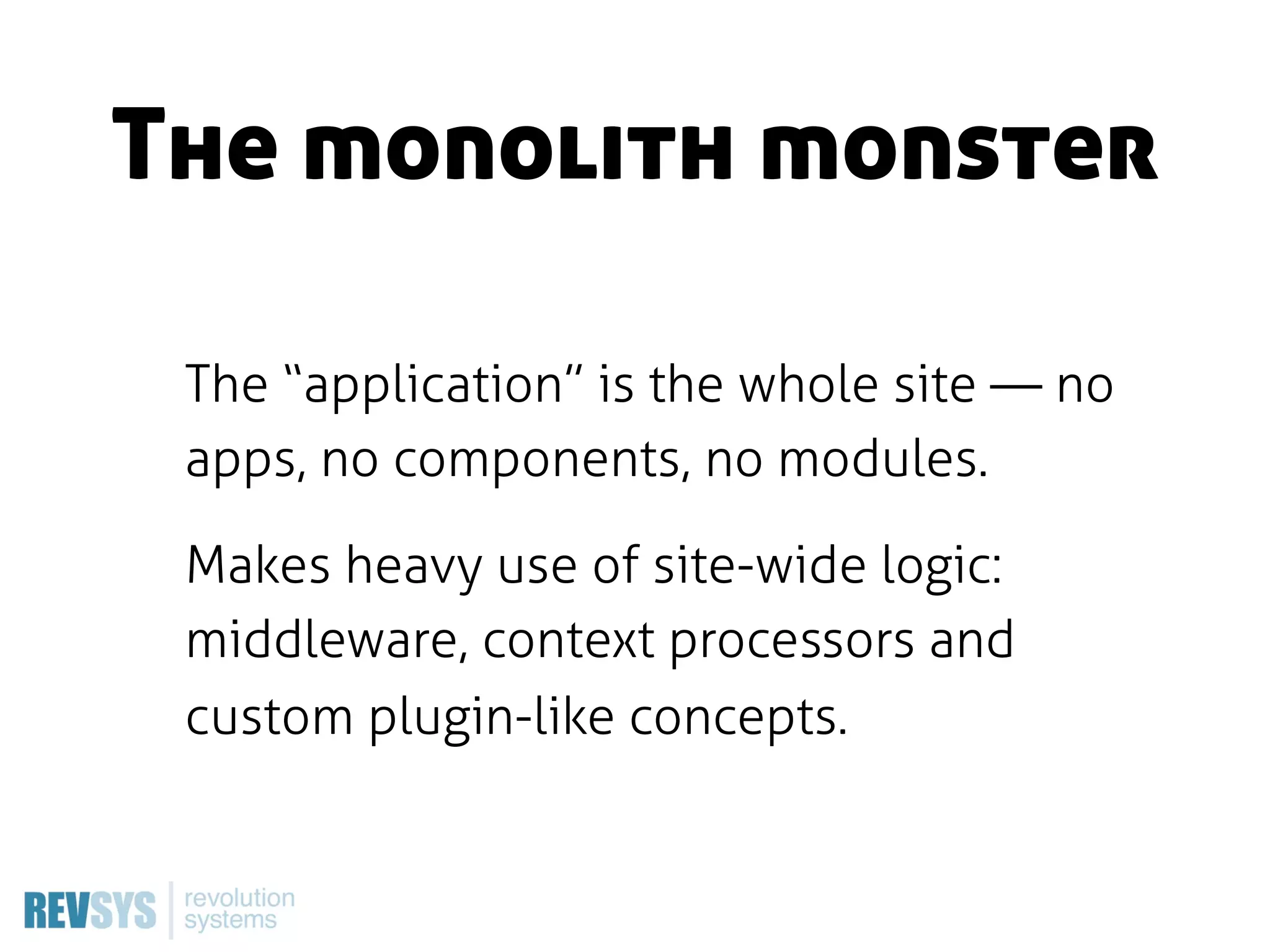The monolith monster

 The “application” is the whole site — no
 apps, no components, no modules.

 Makes heavy use of site-wide logic:
 middleware, context processors and
 custom plugin-like concepts.
 