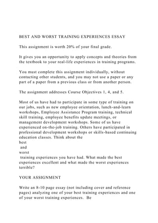 BEST AND WORST TRAINING EXPERIENCES ESSAY
This assignment is worth 20% of your final grade.
It gives you an opportunity to apply concepts and theories from
the textbook to your real-life experiences in training programs.
You must complete this assignment individually, without
contacting other students, and you may not use a paper or any
part of a paper from a previous class or from another person.
The assignment addresses Course Objectives 1, 4, and 5.
Most of us have had to participate in some type of training on
our jobs, such as new employee orientation, lunch-and-learn
workshops, Employee Assistance Program training, technical
skill training, employee benefits update meetings, or
management development workshops. Some of us have
experienced on-the-job training. Others have participated in
professional development workshops or skills-based continuing
education classes. Think about the
best
and
worst
training experiences you have had. What made the best
experiences excellent and what made the worst experiences
terrible?
YOUR ASSIGNMENT
Write an 8-10 page essay (not including cover and reference
pages) analyzing one of your best training experiences and one
of your worst training experiences. Be
 