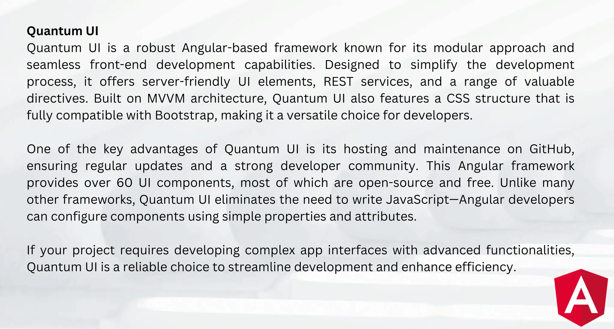 Quantum UI
Quantum UI is a robust Angular-based framework known for its modular approach and
seamless front-end development capabilities. Designed to simplify the development
process, it offers server-friendly UI elements, REST services, and a range of valuable
directives. Built on MVVM architecture, Quantum UI also features a CSS structure that is
fully compatible with Bootstrap, making it a versatile choice for developers.
One of the key advantages of Quantum UI is its hosting and maintenance on GitHub,
ensuring regular updates and a strong developer community. This Angular framework
provides over 60 UI components, most of which are open-source and free. Unlike many
other frameworks, Quantum UI eliminates the need to write JavaScript—Angular developers
can configure components using simple properties and attributes.
If your project requires developing complex app interfaces with advanced functionalities,
Quantum UI is a reliable choice to streamline development and enhance efficiency.
 