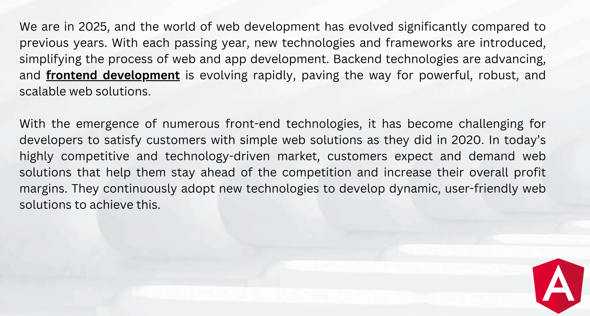 We are in 2025, and the world of web development has evolved significantly compared to
previous years. With each passing year, new technologies and frameworks are introduced,
simplifying the process of web and app development. Backend technologies are advancing,
and frontend development is evolving rapidly, paving the way for powerful, robust, and
scalable web solutions.
With the emergence of numerous front-end technologies, it has become challenging for
developers to satisfy customers with simple web solutions as they did in 2020. In today’s
highly competitive and technology-driven market, customers expect and demand web
solutions that help them stay ahead of the competition and increase their overall profit
margins. They continuously adopt new technologies to develop dynamic, user-friendly web
solutions to achieve this.
 