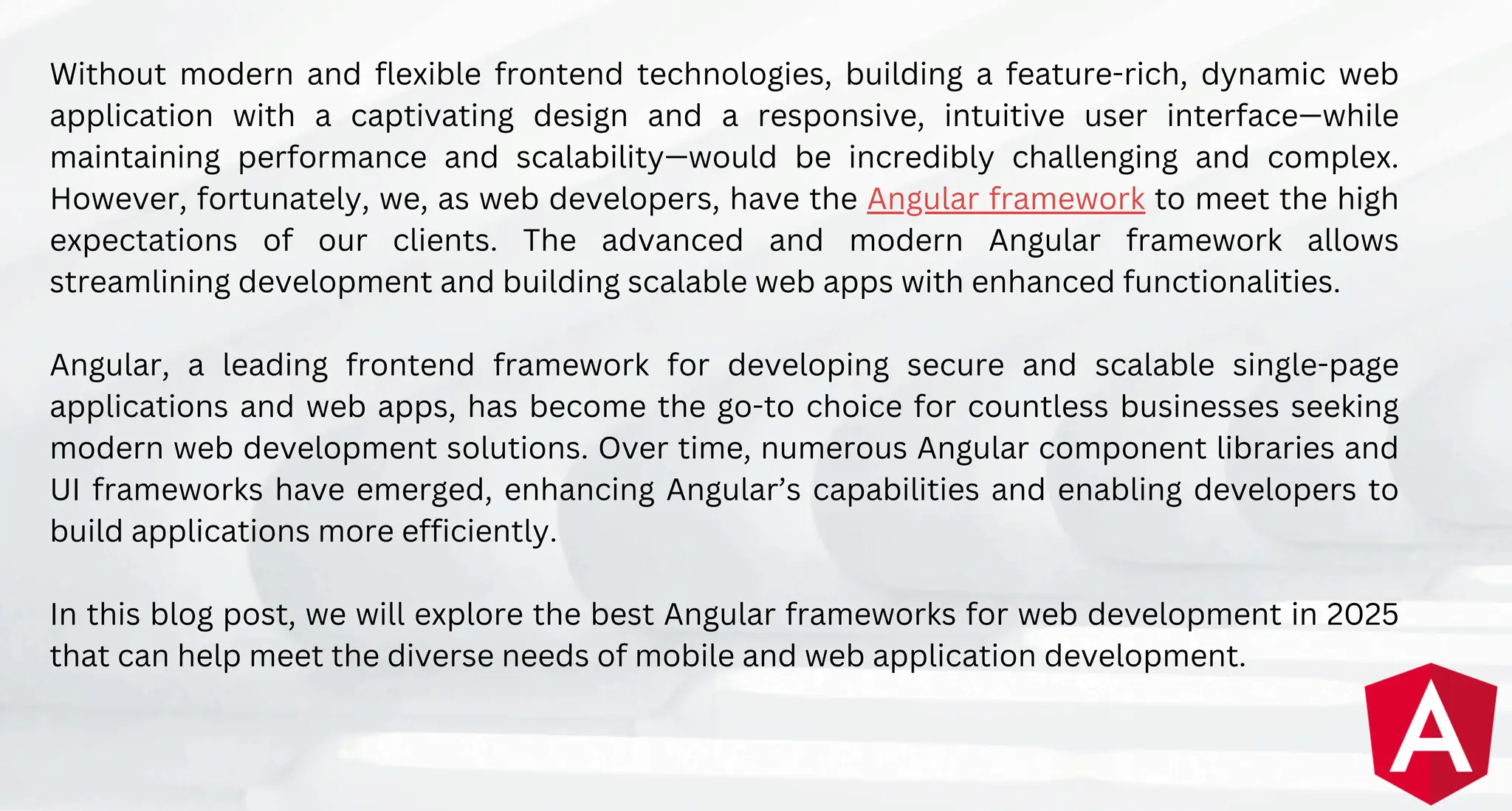 Without modern and flexible frontend technologies, building a feature-rich, dynamic web
application with a captivating design and a responsive, intuitive user interface—while
maintaining performance and scalability—would be incredibly challenging and complex.
However, fortunately, we, as web developers, have the Angular framework to meet the high
expectations of our clients. The advanced and modern Angular framework allows
streamlining development and building scalable web apps with enhanced functionalities.
Angular, a leading frontend framework for developing secure and scalable single-page
applications and web apps, has become the go-to choice for countless businesses seeking
modern web development solutions. Over time, numerous Angular component libraries and
UI frameworks have emerged, enhancing Angular’s capabilities and enabling developers to
build applications more efficiently.
In this blog post, we will explore the best Angular frameworks for web development in 2025
that can help meet the diverse needs of mobile and web application development.
 