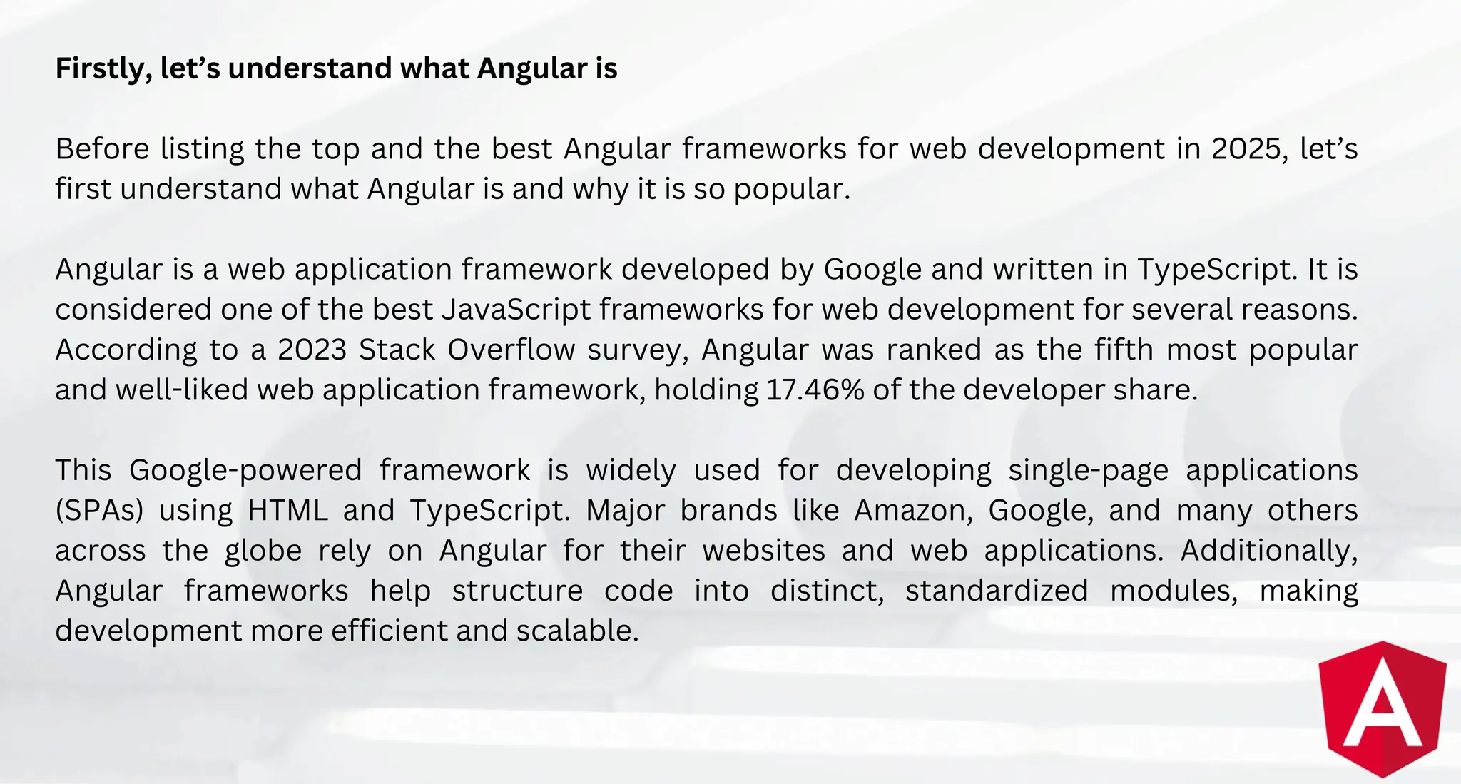 Firstly, let’s understand what Angular is
Before listing the top and the best Angular frameworks for web development in 2025, let’s
first understand what Angular is and why it is so popular.
Angular is a web application framework developed by Google and written in TypeScript. It is
considered one of the best JavaScript frameworks for web development for several reasons.
According to a 2023 Stack Overflow survey, Angular was ranked as the fifth most popular
and well-liked web application framework, holding 17.46% of the developer share.
This Google-powered framework is widely used for developing single-page applications
(SPAs) using HTML and TypeScript. Major brands like Amazon, Google, and many others
across the globe rely on Angular for their websites and web applications. Additionally,
Angular frameworks help structure code into distinct, standardized modules, making
development more efficient and scalable.
 