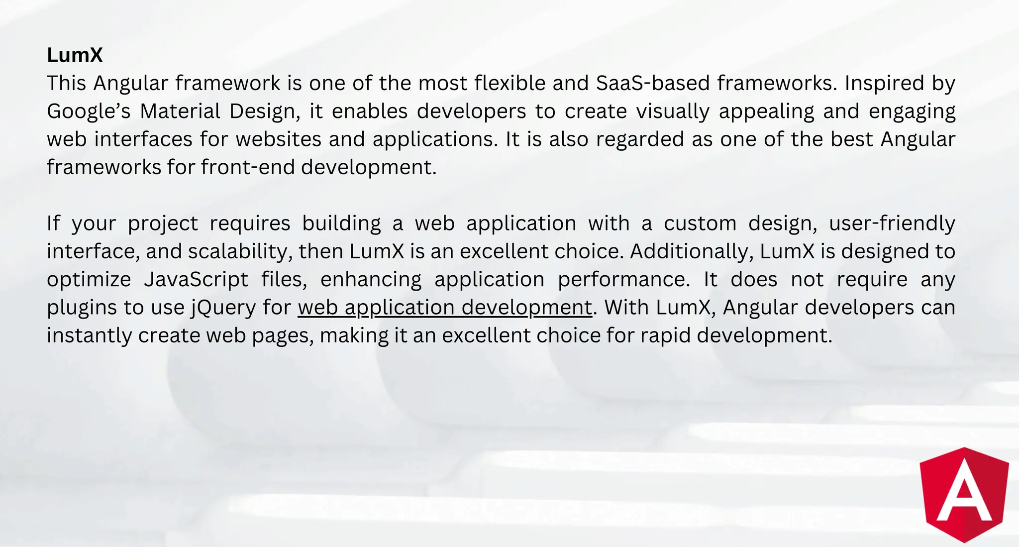 LumX
This Angular framework is one of the most flexible and SaaS-based frameworks. Inspired by
Google’s Material Design, it enables developers to create visually appealing and engaging
web interfaces for websites and applications. It is also regarded as one of the best Angular
frameworks for front-end development.
If your project requires building a web application with a custom design, user-friendly
interface, and scalability, then LumX is an excellent choice. Additionally, LumX is designed to
optimize JavaScript files, enhancing application performance. It does not require any
plugins to use jQuery for web application development. With LumX, Angular developers can
instantly create web pages, making it an excellent choice for rapid development.
 
