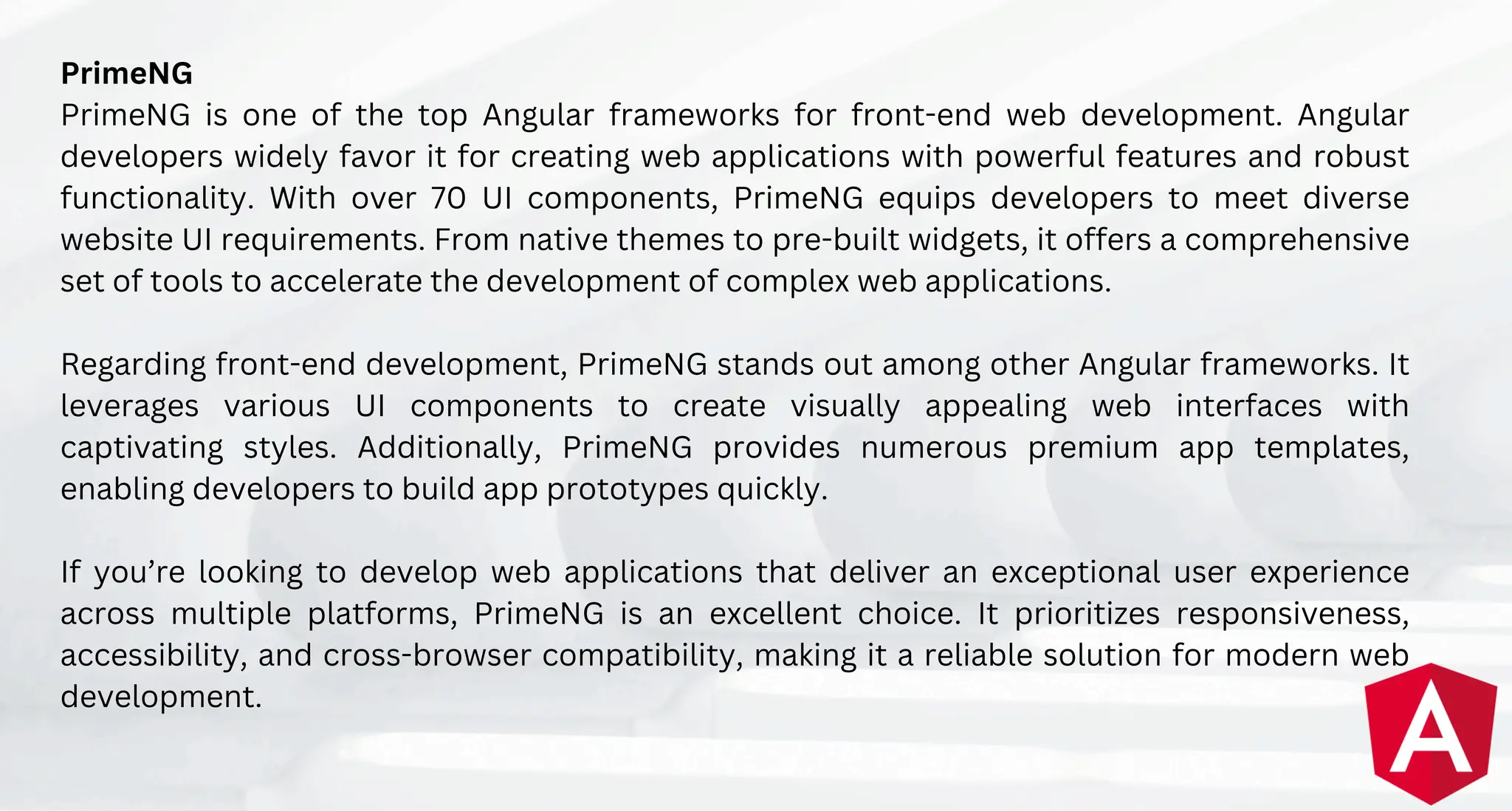 PrimeNG
PrimeNG is one of the top Angular frameworks for front-end web development. Angular
developers widely favor it for creating web applications with powerful features and robust
functionality. With over 70 UI components, PrimeNG equips developers to meet diverse
website UI requirements. From native themes to pre-built widgets, it offers a comprehensive
set of tools to accelerate the development of complex web applications.
Regarding front-end development, PrimeNG stands out among other Angular frameworks. It
leverages various UI components to create visually appealing web interfaces with
captivating styles. Additionally, PrimeNG provides numerous premium app templates,
enabling developers to build app prototypes quickly.
If you’re looking to develop web applications that deliver an exceptional user experience
across multiple platforms, PrimeNG is an excellent choice. It prioritizes responsiveness,
accessibility, and cross-browser compatibility, making it a reliable solution for modern web
development.
 