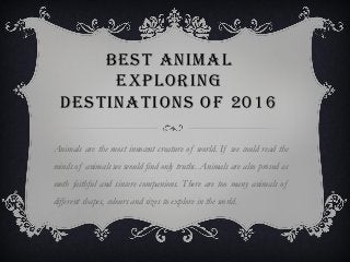 BEST ANIMAL
EXPLORING
DESTINATIONS OF 2016
Animals are the most innocent creature of world. If we could read the
minds of animals we would find only truths. Animals are also proved as
moth faithful and sincere companions. There are too many animals of
different shapes, colours and sizes to explore in the world.
 