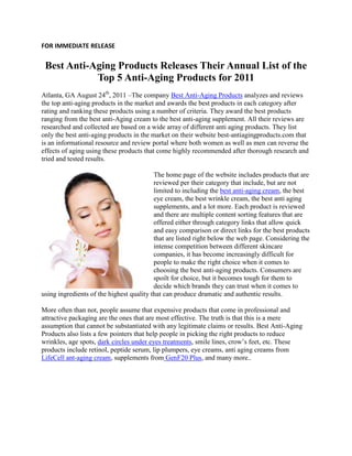 FOR IMMEDIATE RELEASE


 Best Anti-Aging Products Releases Their Annual List of the
            Top 5 Anti-Aging Products for 2011
Atlanta, GA August 24th, 2011 –The company Best Anti-Aging Products analyzes and reviews
the top anti-aging products in the market and awards the best products in each category after
rating and ranking these products using a number of criteria. They award the best products
ranging from the best anti-Aging cream to the best anti-aging supplement. All their reviews are
researched and collected are based on a wide array of different anti aging products. They list
only the best anti-aging products in the market on their website best-antiagingproducts.com that
is an informational resource and review portal where both women as well as men can reverse the
effects of aging using these products that come highly recommended after thorough research and
tried and tested results.

                                          The home page of the website includes products that are
                                          reviewed per their category that include, but are not
                                          limited to including the best anti-aging cream, the best
                                          eye cream, the best wrinkle cream, the best anti aging
                                          supplements, and a lot more. Each product is reviewed
                                          and there are multiple content sorting features that are
                                          offered either through category links that allow quick
                                          and easy comparison or direct links for the best products
                                          that are listed right below the web page. Considering the
                                          intense competition between different skincare
                                          companies, it has become increasingly difficult for
                                          people to make the right choice when it comes to
                                          choosing the best anti-aging products. Consumers are
                                          spoilt for choice, but it becomes tough for them to
                                          decide which brands they can trust when it comes to
using ingredients of the highest quality that can produce dramatic and authentic results.

More often than not, people assume that expensive products that come in professional and
attractive packaging are the ones that are most effective. The truth is that this is a mere
assumption that cannot be substantiated with any legitimate claims or results. Best Anti-Aging
Products also lists a few pointers that help people in picking the right products to reduce
wrinkles, age spots, dark circles under eyes treatments, smile lines, crow’s feet, etc. These
products include retinol, peptide serum, lip plumpers, eye creams, anti aging creams from
LifeCell ant-aging cream, supplements from GenF20 Plus, and many more..
 