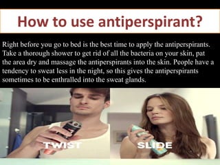 How to use antiperspirant?
Right before you go to bed is the best time to apply the antiperspirants.
Take a thorough shower to get rid of all the bacteria on your skin, pat
the area dry and massage the antiperspirants into the skin. People have a
tendency to sweat less in the night, so this gives the antiperspirants
sometimes to be enthralled into the sweat glands.
 