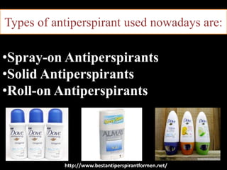 Types of antiperspirant used nowadays are:
•Spray-on Antiperspirants
•Solid Antiperspirants
•Roll-on Antiperspirants
http://www.bestantiperspirantformen.net/
 