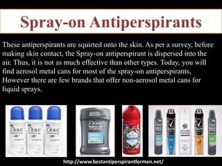 Spray-on Antiperspirants
These antiperspirants are squirted onto the skin. As per a survey, before
making skin contact, the Spray-on antiperspirant is dispersed into the
air. Thus, it is not as much effective than other types. Today, you will
find aerosol metal cans for most of the spray-on antiperspirants,
However there are few brands that offer non-aerosol metal cans for
liquid sprays.
http://www.bestantiperspirantformen.net/
 
