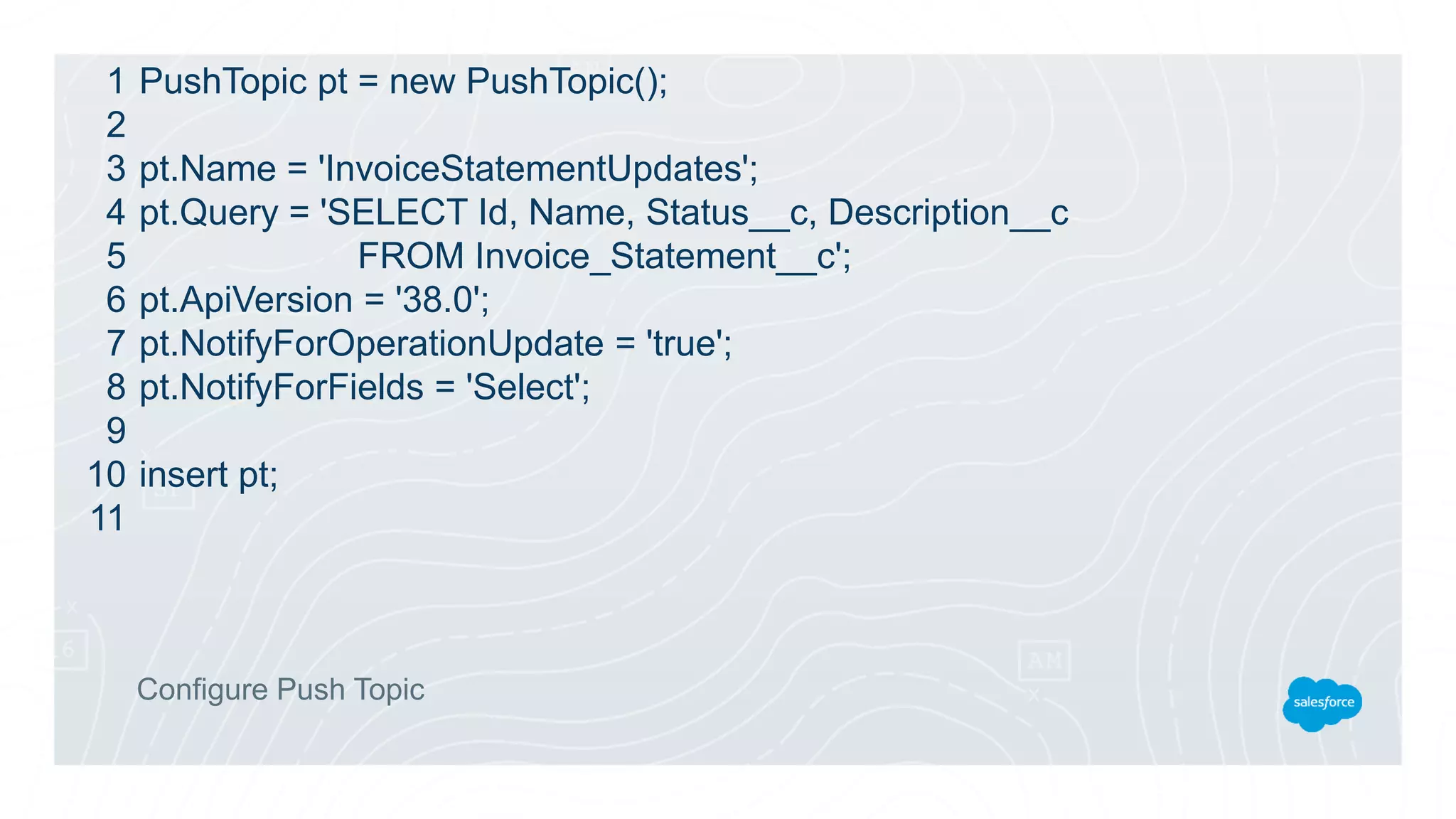 PushTopic pt = new PushTopic();
pt.Name = 'InvoiceStatementUpdates';
pt.Query = 'SELECT Id, Name, Status__c, Description__c
FROM Invoice_Statement__c';
pt.ApiVersion = '38.0';
pt.NotifyForOperationUpdate = 'true';
pt.NotifyForFields = 'Select';
insert pt;
Configure Push Topic
1
2
3
4
5
6
7
8
9
10
11
 