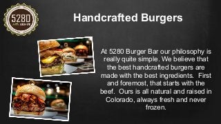 Handcrafted Burgers
At 5280 Burger Bar our philosophy is
really quite simple. We believe that
the best handcrafted burgers are
made with the best ingredients. First
and foremost, that starts with the
beef. Ours is all natural and raised in
Colorado, always fresh and never
frozen.
 