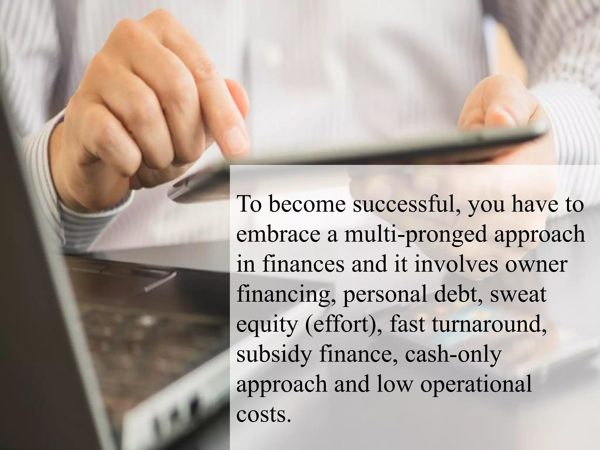 To become successful, you have to
embrace a multi-pronged approach
in finances and it involves owner
financing, personal debt, sweat
equity (effort), fast turnaround,
subsidy finance, cash-only
approach and low operational
costs.
 