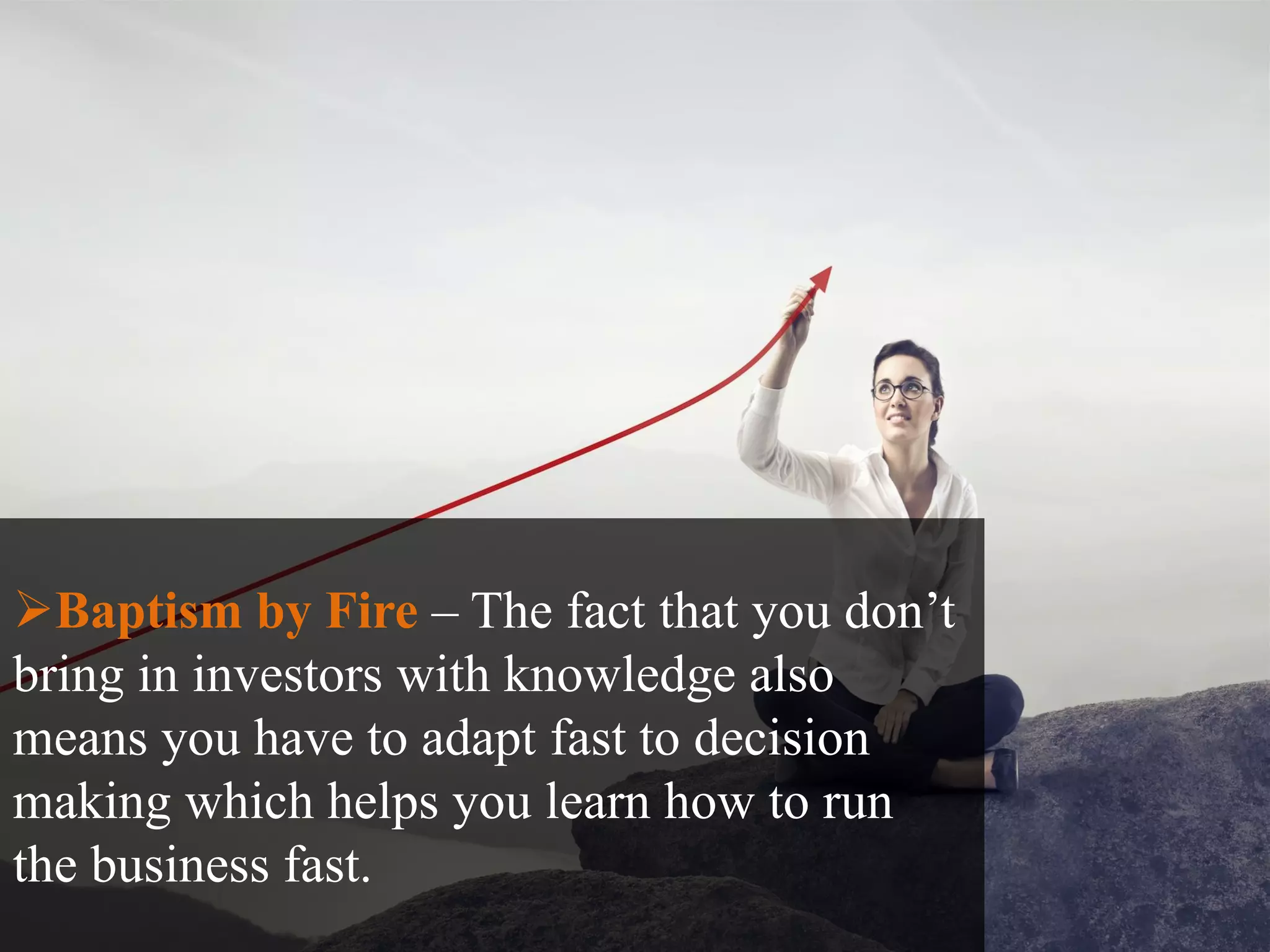 Baptism by Fire – The fact that you don’t
bring in investors with knowledge also
means you have to adapt fast to decision
making which helps you learn how to run
the business fast.
 
