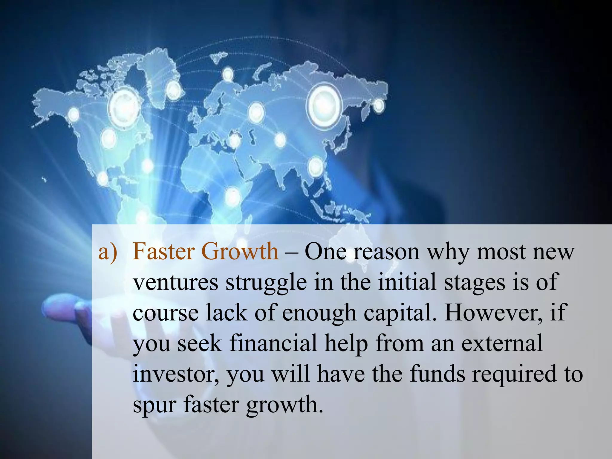 a) Faster Growth – One reason why most new
ventures struggle in the initial stages is of
course lack of enough capital. However, if
you seek financial help from an external
investor, you will have the funds required to
spur faster growth.
 