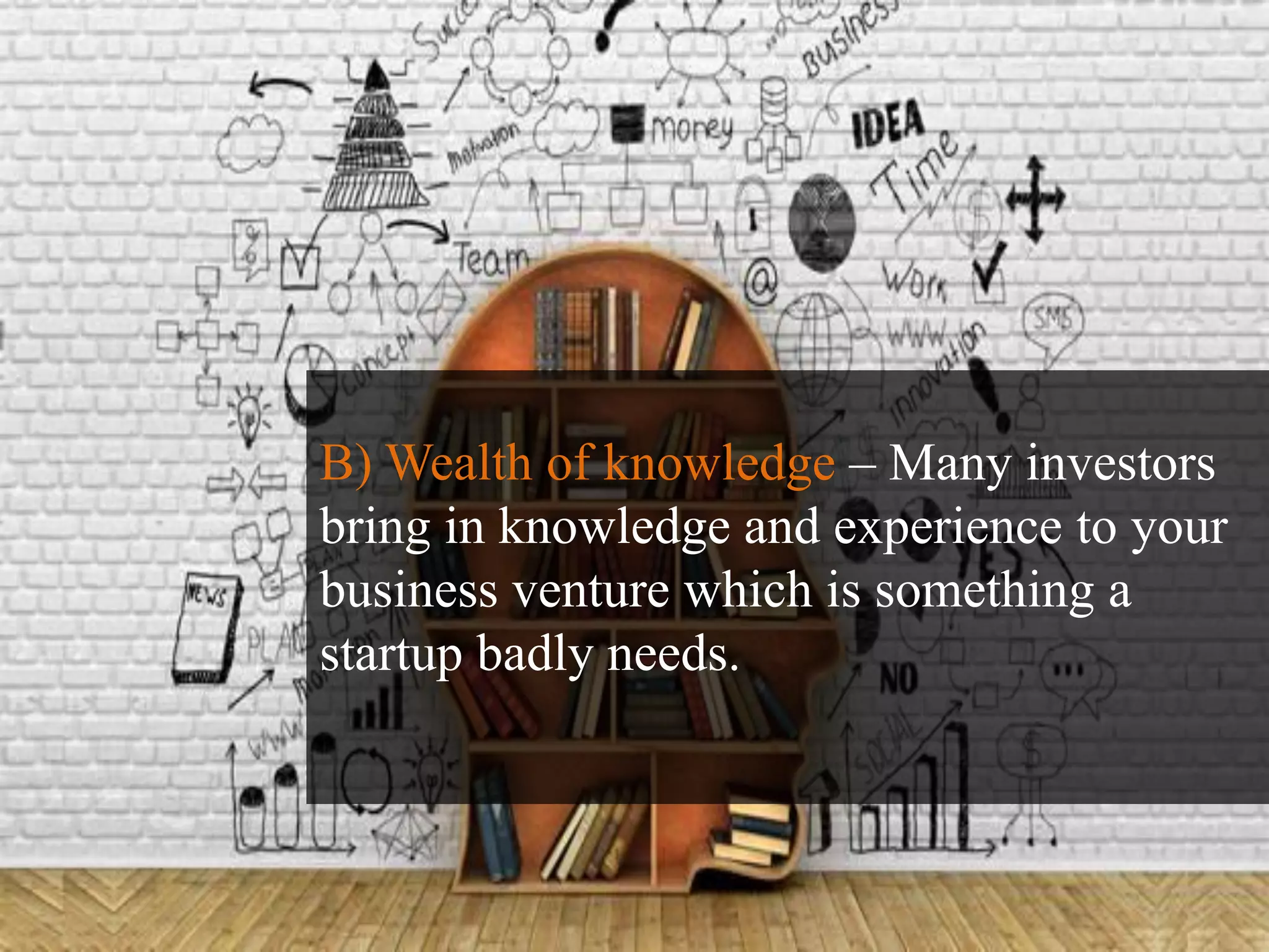 B) Wealth of knowledge – Many investors
bring in knowledge and experience to your
business venture which is something a
startup badly needs.
 