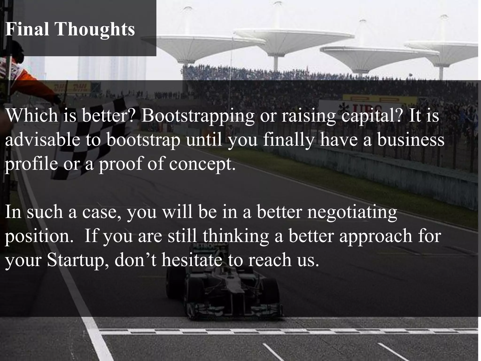 Final Thoughts
Which is better? Bootstrapping or raising capital? It is
advisable to bootstrap until you finally have a business
profile or a proof of concept.
In such a case, you will be in a better negotiating
position. If you are still thinking a better approach for
your Startup, don’t hesitate to reach us.
 