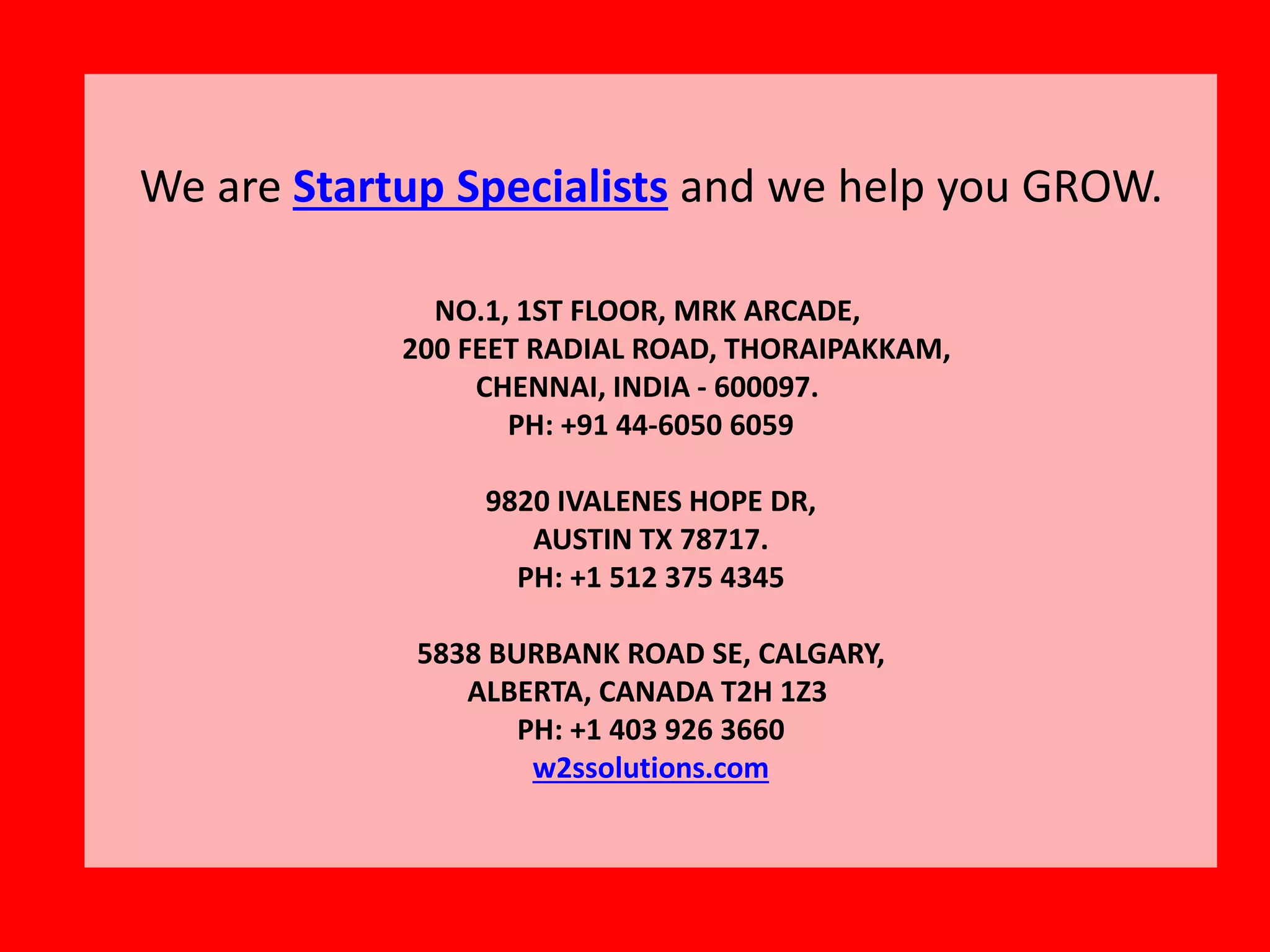 We are Startup Specialists and we help you GROW.
NO.1, 1ST FLOOR, MRK ARCADE,
200 FEET RADIAL ROAD, THORAIPAKKAM,
CHENNAI, INDIA - 600097.
PH: +91 44-6050 6059
9820 IVALENES HOPE DR,
AUSTIN TX 78717.
PH: +1 512 375 4345
5838 BURBANK ROAD SE, CALGARY,
ALBERTA, CANADA T2H 1Z3
PH: +1 403 926 3660
w2ssolutions.com
 