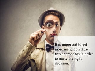 It is important to get
more insight on these
two approaches in order
to make the right
decision.
 