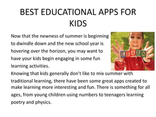 BEST EDUCATIONAL APPS FOR
KIDS
Now that the newness of summer is beginning
to dwindle down and the new school year is
hovering over the horizon, you may want to
have your kids begin engaging in some fun
learning activities.
Knowing that kids generally don’t like to mix summer with
traditional learning, there have been some great apps created to
make learning more interesting and fun. There is something for all
ages, from young children using numbers to teenagers learning
poetry and physics.
 