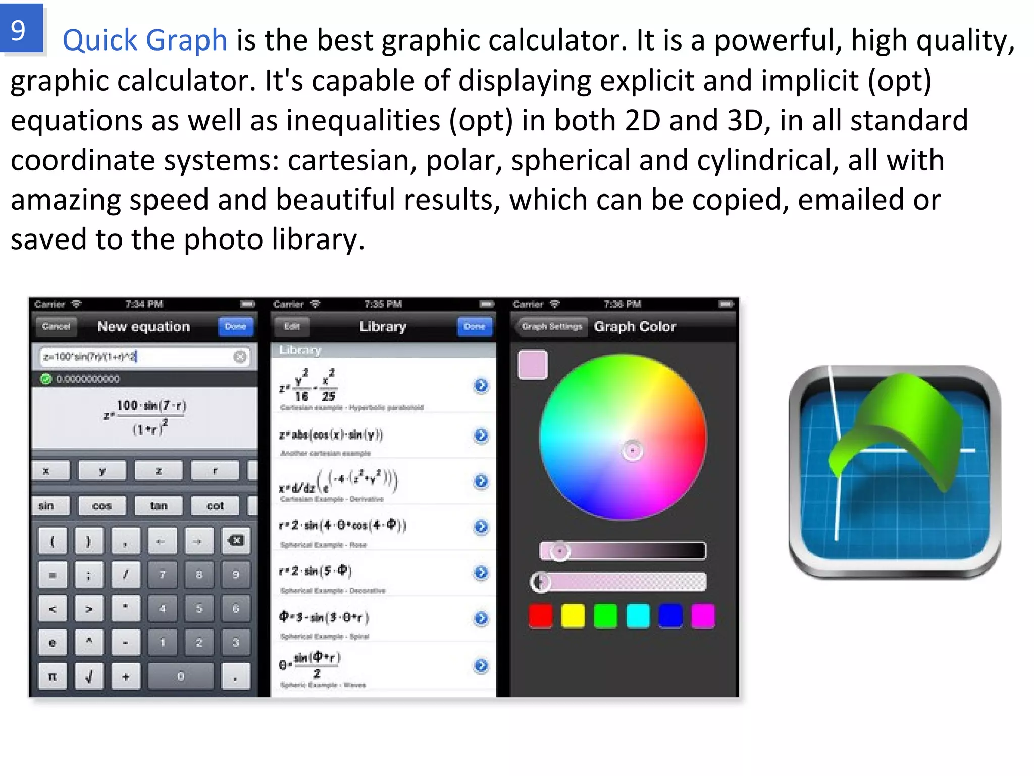 Quick Graph is the best graphic calculator. It is a powerful, high quality, graphic
calculator. It's capable of displaying explicit and implicit (opt) equations as well as
inequalities (opt) in both 2D and 3D, in all standard coordinate systems: cartesian,
polar, spherical and cylindrical, all with amazing speed and beautiful results, which
can be copied, emailed or saved to the photo library.
www.fpov.com
 