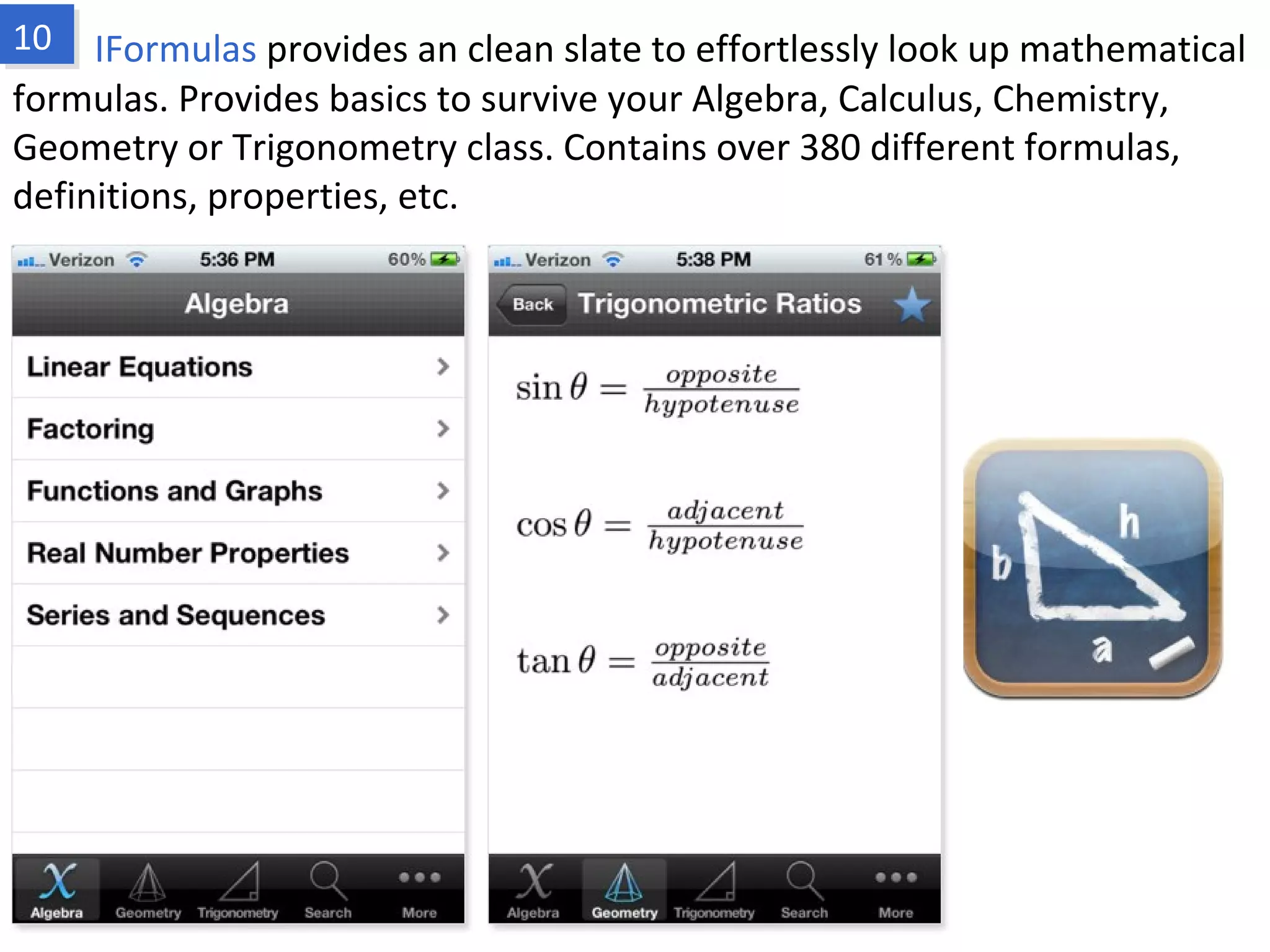 IFormulas provides an clean slate to effortlessly look up mathematical formulas.
Provides basics to survive your Algebra, Calculus, Chemistry, Geometry or
Trigonometry class. Contains over 380 different formulas, definitions, properties, etc.
www.fpov.com
 
