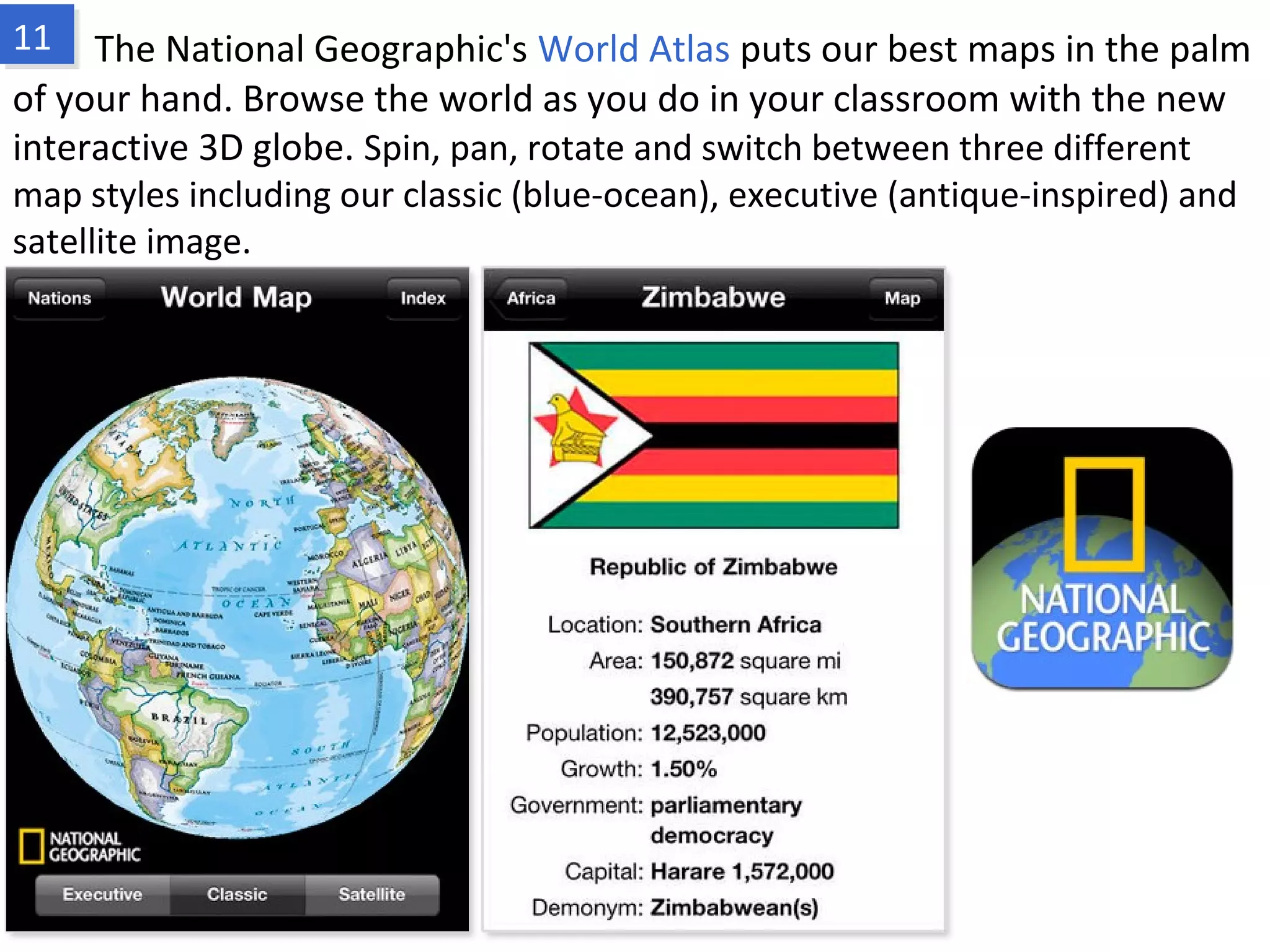 The National Geographic's World Atlas puts our best maps in the palm of your
hand. Browse the world as you do in your classroom with the new interactive 3D
globe. Spin, pan, rotate and switch between three different map styles including our
classic (blue-ocean), executive (antique-inspired) and satellite image.
www.fpov.com
 