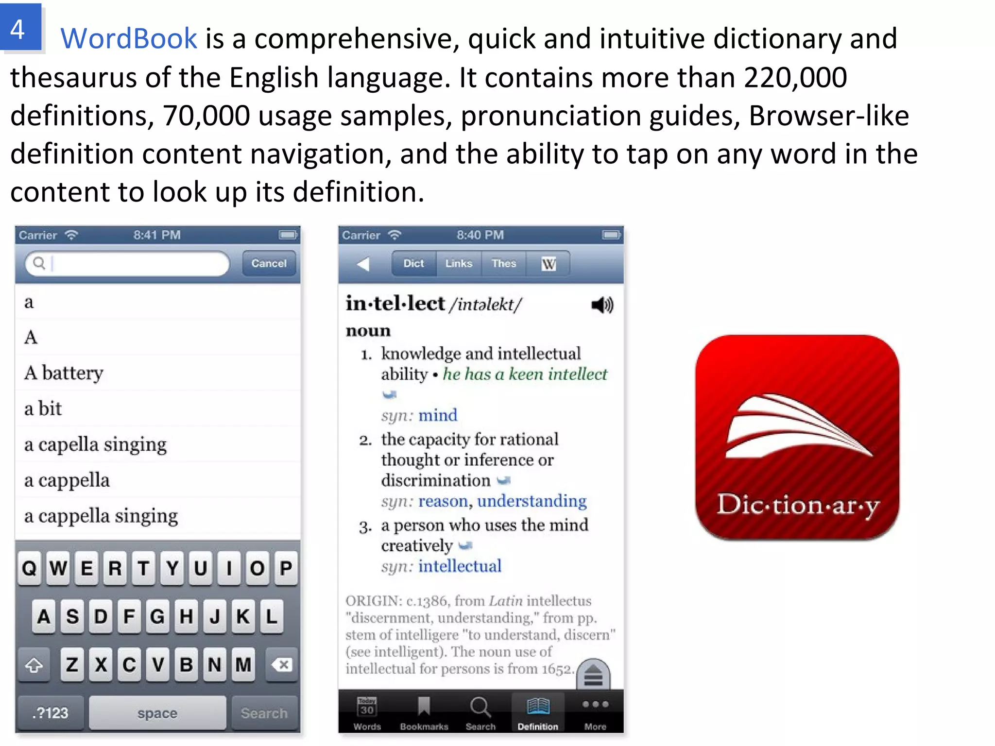 WordBook is a comprehensive, quick and intuitive dictionary and thesaurus of
the English language. It contains more than 220,000 definitions, 70,000 usage
samples, pronunciation guides, Browser-like definition content navigation, and the
ability to tap on any word in the content to look up its definition.
www.fpov.com
 