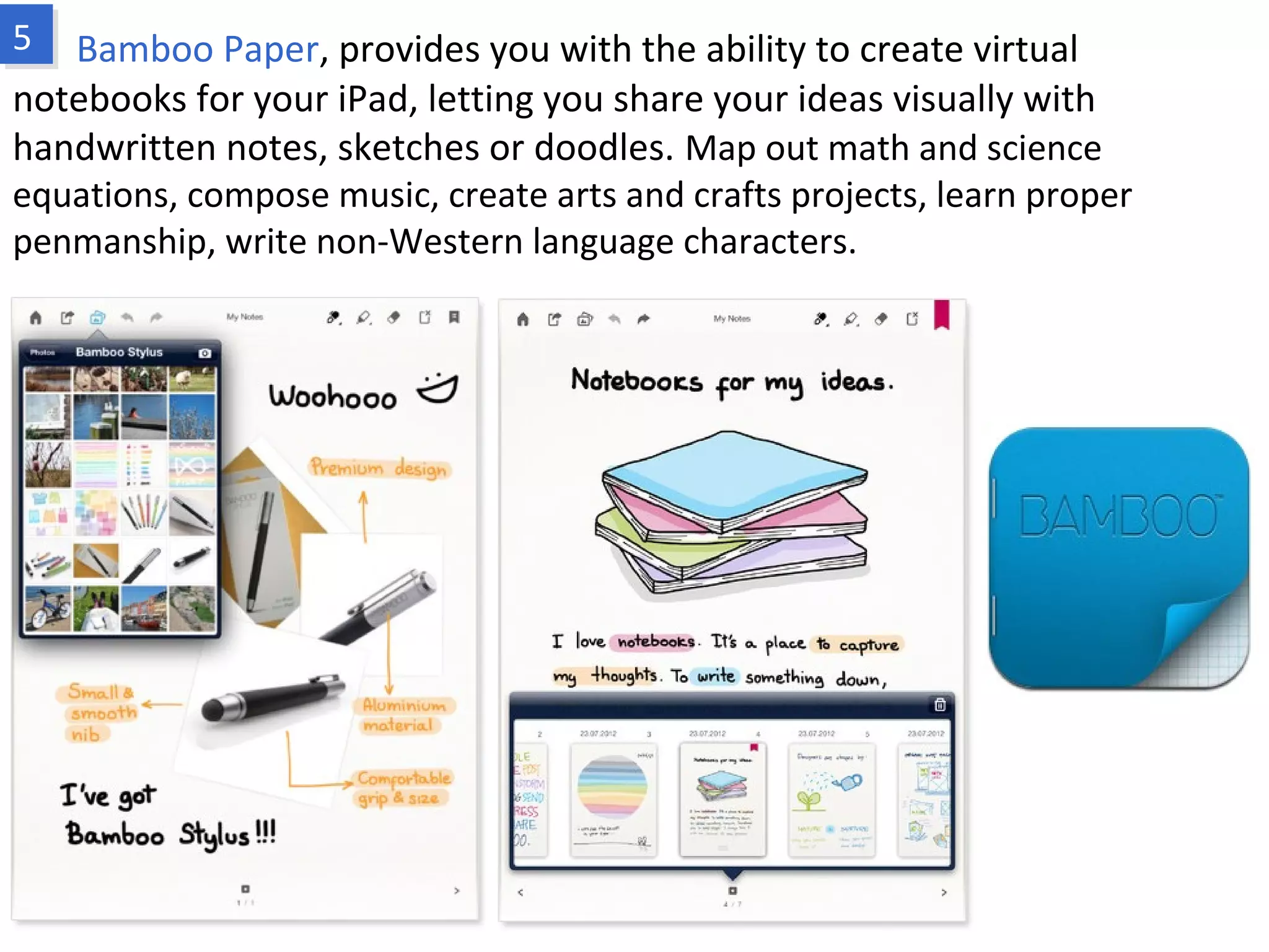 Bamboo Paper, provides you with the ability to create virtual notebooks for your
iPad, letting you share your ideas visually with handwritten notes, sketches or
doodles. Map out math and science equations, compose music, create arts and crafts
projects, learn proper penmanship, write non-Western language characters.
www.fpov.com
 